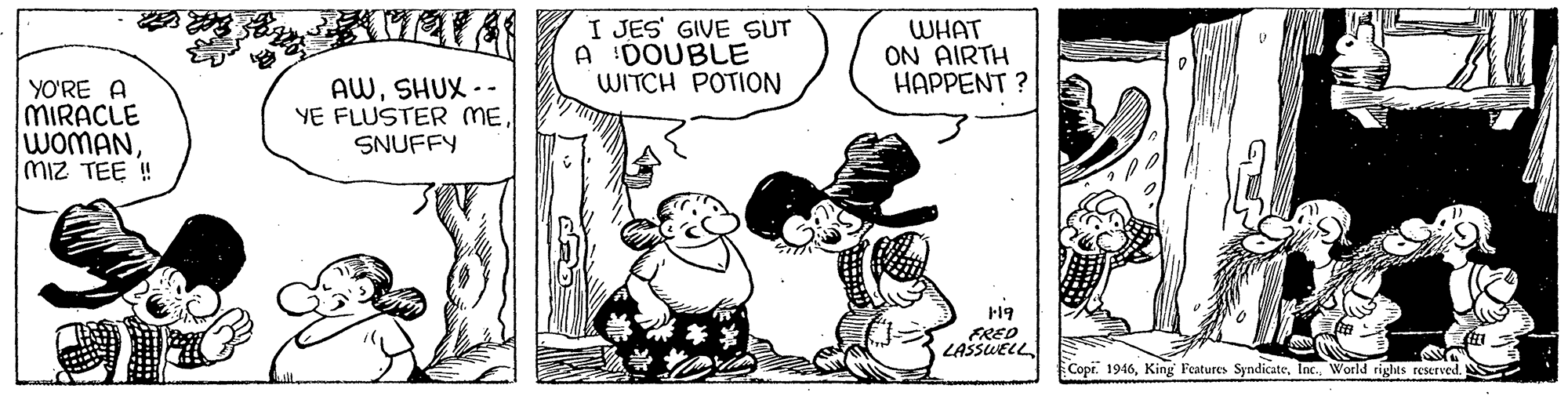 Comic book OCR: I JES' GIVE SUT A 'DOUBLE WITCH POTION WHAT ON AIRTH HAPPENT ? YO'RE A MIRACLE WOMANmiz TEE ! AWSHUX -- YE FLUSTER MESNUFFY 19 FRED LASSWELL Copr. 1946World rights reserved. I JES' GIVE SUT A 'DOUBLE WITCH POTION WHAT ON AIRTH HAPPENT ? YO'RE A MIRACLE WOMANmiz TEE ! AWSHUX -- YE FLUSTER MESNUFFY 19 FRED LASSWELL Copr. 1946King Features SyndicateWorld rights reserved.