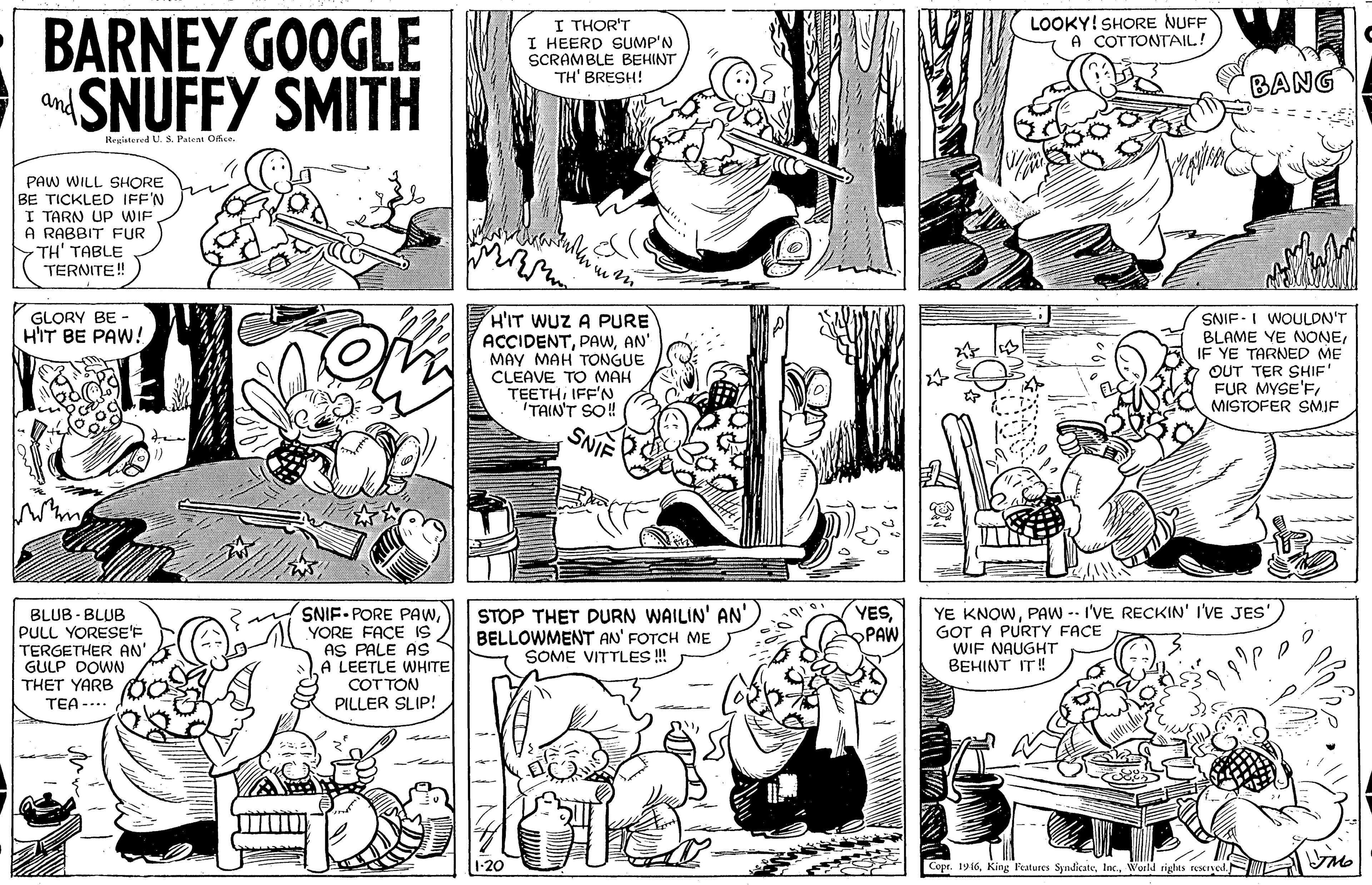 Jaw OCR: BARNEY GOOGLE SNUFFY SMITH LOOKY! SHORE NUFF A COTTONTAIL! I THOR'T I HEERD SUMP'N SCRAMBLE BEHINT TH' BRESH! BANG and Registered U. S. Patem Ofise PAW WILL SHORE BE TICKLED IFF'N I TARN UP WIF A RABBIT FUR TH' TABLE TERNITE! GLORY BE - HIT BE PAW! H'IT WUZ A PURE ACCIDENTAN' MAY MAH TONGUE CLEAVE TO MAH TEETHIFF'N TAIN'T SO! SNIF -I WOULDN'T BLAME YE NONEIF YE TARNED ME OUT TER SHIF' FUR MYSE'FMISTOFER SMIF SNIF YESOPAW BLUB - BLUB PULL YORESE'F TERGETHER AN" GULP DOWN THET YARB TEA -... SNIF-PORE PAwYORE FACE IS AS PALE AS A LEETLE WHITE COT TON PILLER SLIP! STOP THET DURN WAILIN' AN' BELLOWMENT AN' FOTCH ME SOME VITTLES ! YE KNOWPAW -- I'VE RECKIN' I'VE JES' GOT A PURTY FACE WIF NAUGHT BEHINT IT! Copr. 1916World rights rescrye BARNEY GOOGLE SNUFFY SMITH LOOKY! SHORE NUFF A COTTONTAIL! I THOR'T I HEERD SUMP'N SCRAMBLE BEHINT TH' BRESH! BANG and Registered U. S. Patem Ofise PAW WILL SHORE BE TICKLED IFF'N I TARN UP WIF A RABBIT FUR TH' TABLE TERNITE! GLORY BE - HIT BE PAW! H'IT WUZ A PURE ACCIDENTAN' MAY MAH TONGUE CLEAVE TO MAH TEETHIFF'N TAIN'T SO! SNIF -I WOULDN'T BLAME YE NONEIF YE TARNED ME OUT TER SHIF' FUR MYSE'FMISTOFER SMIF SNIF YESOPAW BLUB - BLUB PULL YORESE'F TERGETHER AN" GULP DOWN THET YARB TEA -... SNIF-PORE PAwYORE FACE IS AS PALE AS A LEETLE WHITE COT TON PILLER SLIP! STOP THET DURN WAILIN' AN' BELLOWMENT AN' FOTCH ME SOME VITTLES ! YE KNOWPAW -- I'VE RECKIN' I'VE JES' GOT A PURTY FACE WIF NAUGHT BEHINT IT! Copr. 1916King Peatures SyndicateWorld rights rescrye