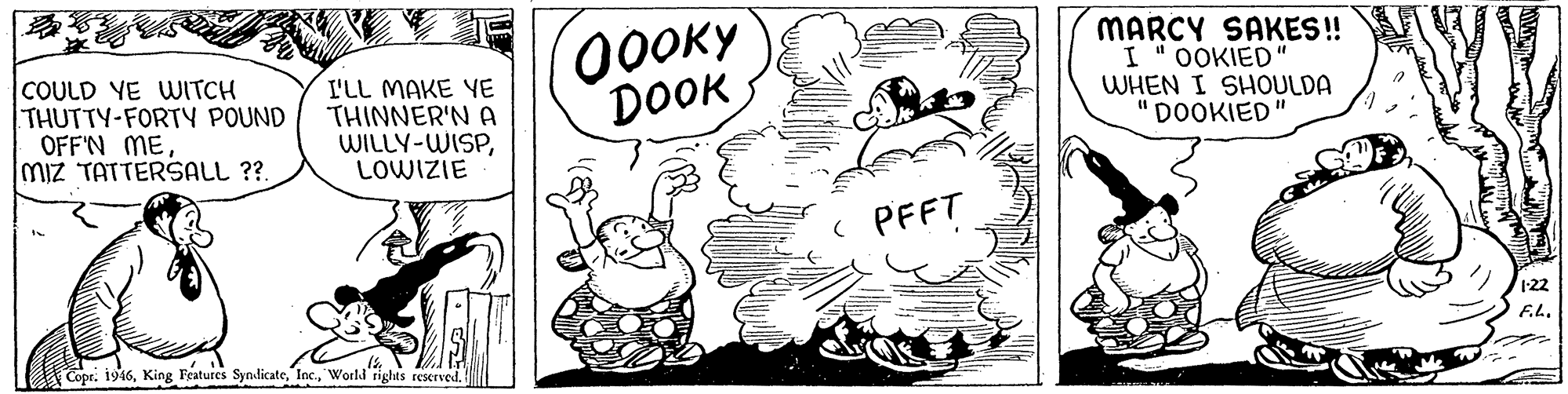 Rectangle OCR: COULD YE WITCH THUTTY-FORTY POUND OFF'N ME Miz TATTERSALL ?? I'LL MAKE YE THINNER'N A WILLY-WISPLOWIZIE 00OKY DOOK MARCY SAKES! OOKIED WHEN I SHOULDA "DOOKIED" ( PFFT 122 F.L. Copr. 1946World'rights reserved. COULD YE WITCH THUTTY-FORTY POUND OFF'N ME Miz TATTERSALL ?? I'LL MAKE YE THINNER'N A WILLY-WISPLOWIZIE 00OKY DOOK MARCY SAKES! OOKIED WHEN I SHOULDA "DOOKIED" ( PFFT 122 F.L. Copr. 1946King Features SyndicateWorld'rights reserved.