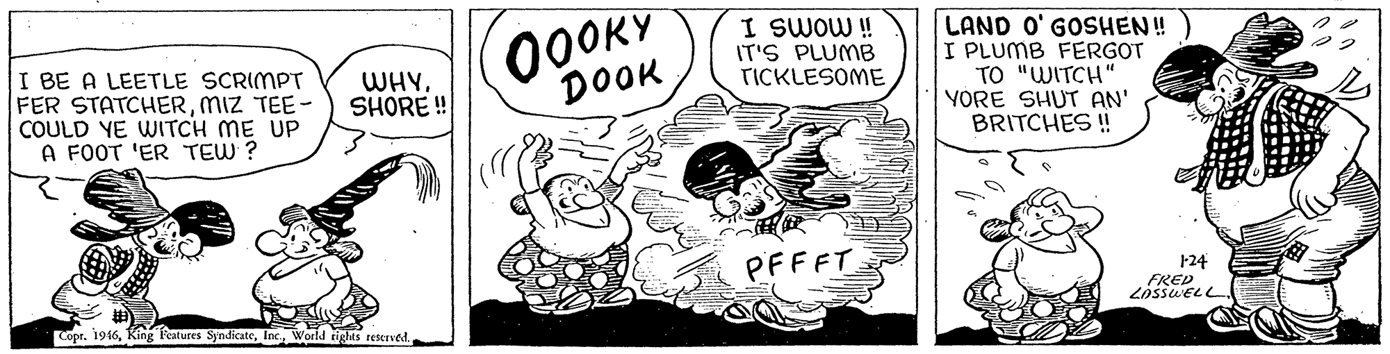 Rectangle OCR: I BE A LEETLE SCRIMPT FER STATCHERMIZ TEE- COULD YE WITCH ME UP A FOOT 'ER TEW ? 0OOKY DOOK I SWOW ! IT'S PLUMB TICKLESOME LAND O' GOSHEN ! I PLUMB FERGOT TO "WITCH" YORE SHUT AN' BRITCHES! WHY. SHORE ! PFFFT 124 FRED LOSSUELL Copr. 1946Inc. World tights reserved. I BE A LEETLE SCRIMPT FER STATCHERMIZ TEE- COULD YE WITCH ME UP A FOOT 'ER TEW ? 0OOKY DOOK I SWOW ! IT'S PLUMB TICKLESOME LAND O' GOSHEN ! I PLUMB FERGOT TO "WITCH" YORE SHUT AN' BRITCHES! WHY. SHORE ! PFFFT 124 FRED LOSSUELL Copr. 1946King features SyndicateInc. World tights reserved.