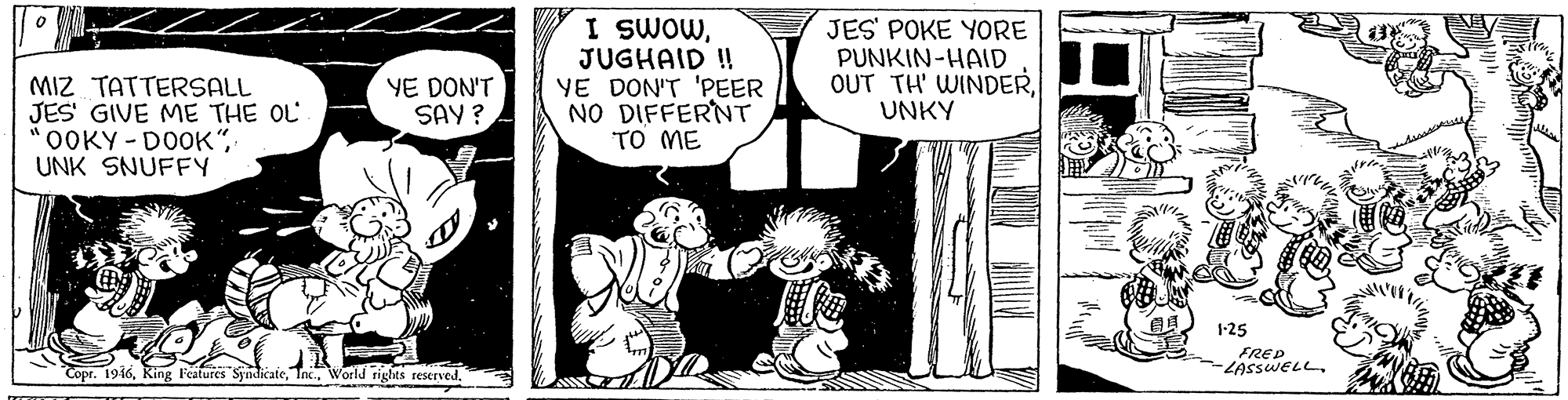 Parallel OCR: MIZ TATTERSALL JES' GIVE ME THE OL OOKY-DOOK"UNK SNUFFY I SWOWJUGHAID ! YE DON'T 'PEER NO DIFFERNT TO ME JES' POKE YORE PUNKIN-HAID OUT TH' WINDERUNKY YE DON'T SAY ? 1-25 FRED -LASSWELL. Copr. 1946World rights reserved. MIZ TATTERSALL JES' GIVE ME THE OL OOKY-DOOK"UNK SNUFFY I SWOWJUGHAID ! YE DON'T 'PEER NO DIFFERNT TO ME JES' POKE YORE PUNKIN-HAID OUT TH' WINDERUNKY YE DON'T SAY ? 1-25 FRED -LASSWELL. Copr. 1946King Features SyndicateWorld rights reserved.