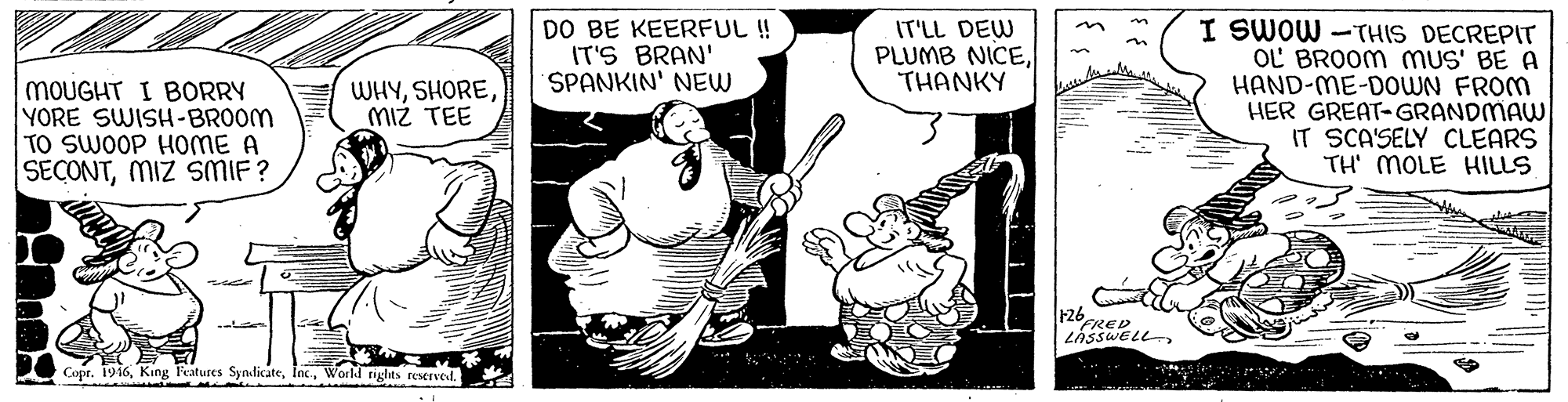 Elbow OCR: DO BE KEERFUL !! IT'S BRAN' SPANKIN' NEW I SWOW -THIS DECREPIT OL BROOM MUS' BE A HAND-ME-DOWN FROM HER GREAT-GRANDMAW IT SCA'SELY CLEARS TH' MOLE HILLS IT'LL DEW PLUMB NICETHANKY MOUGHT I BORRY YORE SWISH-BROOM TO SWOOP HOME A SECONTMIZ SMIF? WHYMIz TEE F26 FRED LÁSSWELL Copr. 1916World righits reserved. DO BE KEERFUL !! IT'S BRAN' SPANKIN' NEW I SWOW -THIS DECREPIT OL BROOM MUS' BE A HAND-ME-DOWN FROM HER GREAT-GRANDMAW IT SCA'SELY CLEARS TH' MOLE HILLS IT'LL DEW PLUMB NICETHANKY MOUGHT I BORRY YORE SWISH-BROOM TO SWOOP HOME A SECONTMIZ SMIF? WHYMIz TEE F26 FRED LÁSSWELL Copr. 1916King Features SyndicateWorld righits reserved.