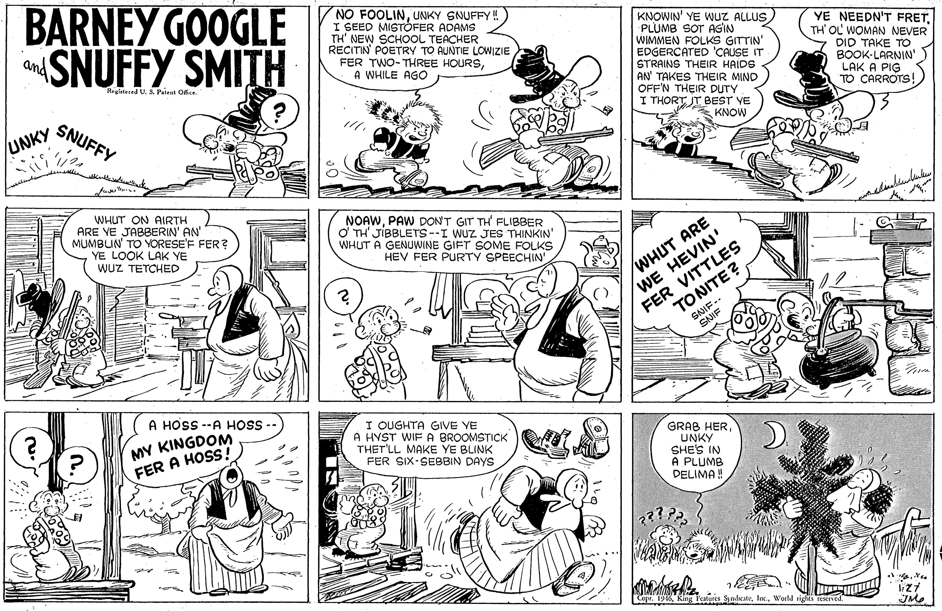 Human OCR: BARNEY GOOGLE SNUFFY SMITH NO FOOLINUNKY SNUFFY! I SEED MISTÓFER ADAMS TH' NEW SCHOOL TEACHER RECITIN POETRY TO AUNTIE LOWIZIE FER TWO-THREE HOURSA WHILE AGO KNOWIN' YE WUZ ALLUS) PLUMB SOT AGIN WIMMEN FOLKS GITTIN' EDGERCATED 'CAUSE IT YE NEEDN'T FRETTH' OL WOMAN NEVER DID TAKE TO BOOK-LARNIN' LAK A PIG TO CARROTS! and Registered U. S. Paieut Office STRAINS THEIR HAIDS AN' TAKES THEIR MIND OFF'N THEIR DUTY I THORT JT BEST VE KNOW SNUFFY UNKY WHUT ON AIRTH ARE YE JABBERIN' AN' MUMBUN' TO YORESE'F FER? YE LOOK LAK YE WUZ TETCHED NOAWPAW DON'T GIT TH' FLIBBER O' TH' JIBBLETS--I WUZ JES THINKIN' WHUT A GENUWINE GIFT SOME FOLKS HEV FER PURTY SPEECHIN' WE HEVIN' FER VITTLES WHUT ARE TONITE? SNIF-. SNIF HOSS --A HOSS MY KINGDOM FER A HOSS! I OUGHTA GIVE YE A HYST WIF A BROOMSTICK THET'LL MAKE YE BLINK FER SIX-SEBBIN DAYS GRAB HER UNKY SHE'S IN A PLUMB DELIMA ! P'eatures SyndicateWorld rights reserved. BARNEY GOOGLE SNUFFY SMITH NO FOOLINUNKY SNUFFY! I SEED MISTÓFER ADAMS TH' NEW SCHOOL TEACHER RECITIN POETRY TO AUNTIE LOWIZIE FER TWO-THREE HOURSA WHILE AGO KNOWIN' YE WUZ ALLUS) PLUMB SOT AGIN WIMMEN FOLKS GITTIN' EDGERCATED 'CAUSE IT YE NEEDN'T FRETTH' OL WOMAN NEVER DID TAKE TO BOOK-LARNIN' LAK A PIG TO CARROTS! and Registered U. S. Paieut Office STRAINS THEIR HAIDS AN' TAKES THEIR MIND OFF'N THEIR DUTY I THORT JT BEST VE KNOW SNUFFY UNKY WHUT ON AIRTH ARE YE JABBERIN' AN' MUMBUN' TO YORESE'F FER? YE LOOK LAK YE WUZ TETCHED NOAWPAW DON'T GIT TH' FLIBBER O' TH' JIBBLETS--I WUZ JES THINKIN' WHUT A GENUWINE GIFT SOME FOLKS HEV FER PURTY SPEECHIN' WE HEVIN' FER VITTLES WHUT ARE TONITE? SNIF-. SNIF HOSS --A HOSS MY KINGDOM FER A HOSS! I OUGHTA GIVE YE A HYST WIF A BROOMSTICK THET'LL MAKE YE BLINK FER SIX-SEBBIN DAYS GRAB HER UNKY SHE'S IN A PLUMB DELIMA ! P'eatures SyndicateWorld rights reserved.