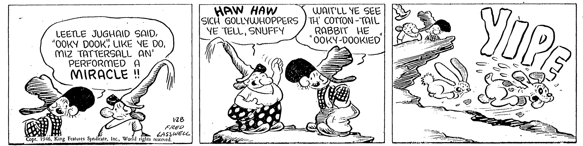 Sharing OCR: LOPE HAW HAW WAIT'LL YE SEE SICH GOLLYWHOPPERS TH' COTTON-TAIL RABBIT HE *0OKY-DOOKIED YE TELLSNUFFY LEETLE JUGHAID SAIDMiz TATTERSALL AN' PERFORMED A MIRACLE ! 128 FRED LASSWEL Copr. 1946World rights reserved. LOPE HAW HAW WAIT'LL YE SEE SICH GOLLYWHOPPERS TH' COTTON-TAIL RABBIT HE *0OKY-DOOKIED YE TELLSNUFFY LEETLE JUGHAID SAID"OOKY DOOK" LIKE YE DOMiz TATTERSALL AN' PERFORMED A MIRACLE ! 128 FRED LASSWEL Copr. 1946King Featutes SyndicateWorld rights reserved.