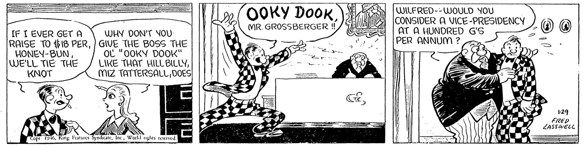 Drawing OCR: 0OKY DOOKWILFRED--WOULD YOU CONSIDER A VICE-PRESIDENCY AT A HUNDRED G'S PER ANNUM ? MR. GROSSBERGER ! IF I EVER GET A RAISE TO 18 PERGIVE THE BOSS THE HONEY-BÜNWE'LL TIE THE KNOT WHY DON'T YOU OL "OOKY DOOK" LIKE THAT HILL BILLYDOES 1-29 FRED ZASSWELL Copr 1916Inc. Worlkl nglas teserved. 0OKY DOOKWILFRED--WOULD YOU CONSIDER A VICE-PRESIDENCY AT A HUNDRED G'S PER ANNUM ? MR. GROSSBERGER ! IF I EVER GET A RAISE TO 18 PERGIVE THE BOSS THE HONEY-BÜNWE'LL TIE THE KNOT WHY DON'T YOU OL "OOKY DOOK" LIKE THAT HILL BILLYmiz TATTERSALLDOES 1-29 FRED ZASSWELL Copr 1916King Features SyndicateInc. Worlkl nglas teserved.