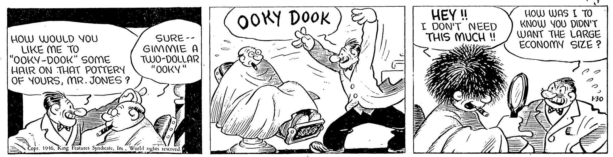 Font OCR: OOKY DOOK HEY ! I DON'T NEED THIS MUCH ! HOW WAS I TO KNOW YOU DIDN'T WANT THE LARGE ECONOMY SIZE ? HOW WOULD VOU LIKE ME TO "OOKY-DOOK" SOME HAIR ON THAT POTTERY OF YOURSMR. JONES ? SURE -- GIMMIE A TWO-DOLLAR "OOKY" Copr. 1916Woeld nghts reserved. OOKY DOOK HEY ! I DON'T NEED THIS MUCH ! HOW WAS I TO KNOW YOU DIDN'T WANT THE LARGE ECONOMY SIZE ? HOW WOULD VOU LIKE ME TO "OOKY-DOOK" SOME HAIR ON THAT POTTERY OF YOURSMR. JONES ? SURE -- GIMMIE A TWO-DOLLAR "OOKY" Copr. 1916King Features SyndicateWoeld nghts reserved.