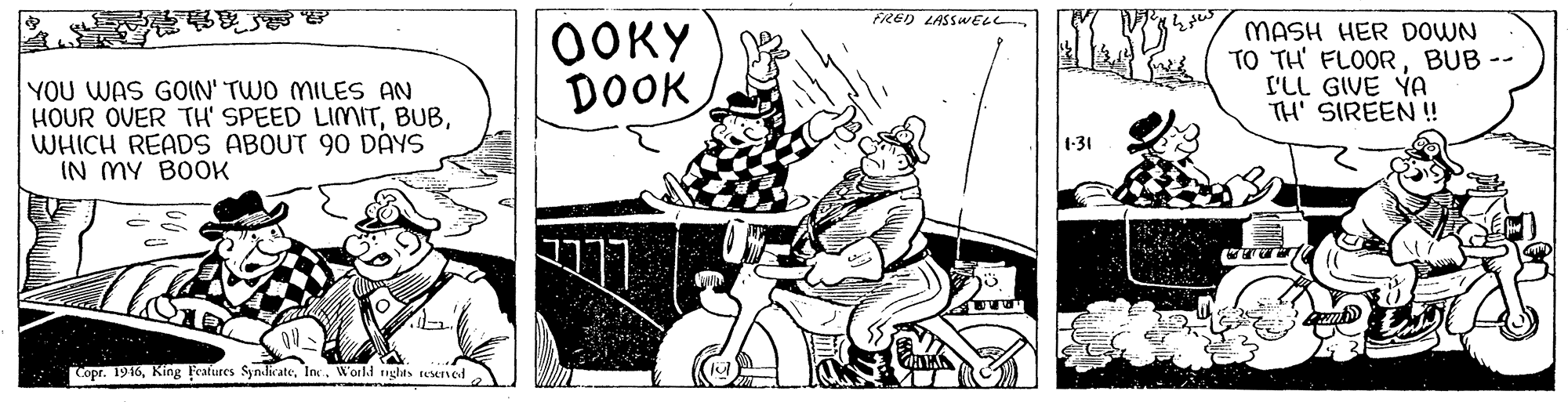 Illustration OCR: FRED LASSWELL OOKY DOOK MASH HER DOWN TO TH' FLOORBUB -- L'LL GIVE YA TH' SIREEN ! YOU WAS GOIN' TWO MILES AN HOUR OVER TH' SPEED LIMITWHICH READS ABOUT 90 DAYS IN MY BOOK (-31 Copr. 1916In. Worki nghts tesened FRED LASSWELL OOKY DOOK MASH HER DOWN TO TH' FLOORBUB -- L'LL GIVE YA TH' SIREEN ! YOU WAS GOIN' TWO MILES AN HOUR OVER TH' SPEED LIMITWHICH READS ABOUT 90 DAYS IN MY BOOK (-31 Copr. 1916Kin8 Feafures SyndicateIn. Worki nghts tesened