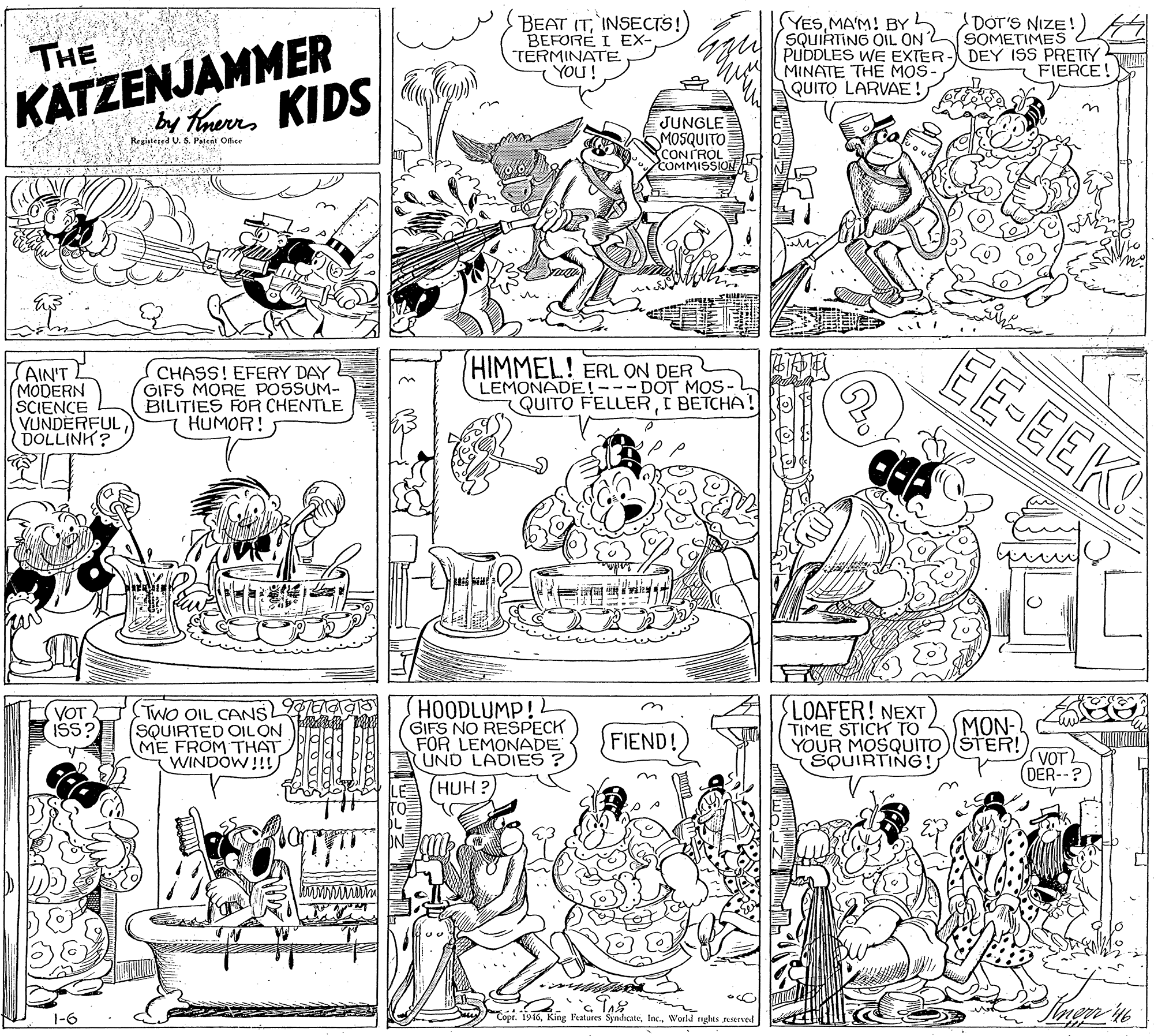 Monochrome photography OCR: KATZENJAMMER bay hees KIDS BEAT ITINSECTS!) BEFORE I EX- TERMINATE YOU ! YESMA'M! BYh SQUIRTING OIL ON y PUDLES WE EXTER U MINATE THE MOS- QUITO LARVAE!DOT'S NIZE!) SOMETIMES T DEY ISS PRETTY FIERCE! THE JUNGLE SMOSQUITO CONTROL COMMISSION Registesed U. S. Patent Office HIMMEL! ERL ON DER LEMONADE!---DOT MOS- QUITO FELLERC BETCHA! EE-EEK AIN'T (MODERN SCIENCE VUNDERFUL DOLLINK? CHASS! EFERY DAY GIFS MORE POSSUM- BILITIES FOR CHENTLE HUMOR! HOODLUMP! GIFS NO RESPECK FOR LEMONADE UND LADIES LOAFER! NEXT TIME STICK TO YOUR MOSQUITO)(ŠTER! SQUIRTING! VOT ISS? TWO OIL CANS (SQUIRTED OILON ME FROM THAT WINDÓW!!! MON- FIEND! VOT (DER-- (HUH ? 1-6 Copt. 1916World nghts uerved KATZENJAMMER bay hees KIDS BEAT ITINSECTS!) BEFORE I EX- TERMINATE YOU ! YESMA'M! BYh SQUIRTING OIL ON y PUDLES WE EXTER U MINATE THE MOS- QUITO LARVAE!DOT'S NIZE!) SOMETIMES T DEY ISS PRETTY FIERCE! THE JUNGLE SMOSQUITO CONTROL COMMISSION Registesed U. S. Patent Office HIMMEL! ERL ON DER LEMONADE!---DOT MOS- QUITO FELLERC BETCHA! EE-EEK AIN'T (MODERN SCIENCE VUNDERFUL DOLLINK? CHASS! EFERY DAY GIFS MORE POSSUM- BILITIES FOR CHENTLE HUMOR! HOODLUMP! GIFS NO RESPECK FOR LEMONADE UND LADIES LOAFER! NEXT TIME STICK TO YOUR MOSQUITO)(ŠTER! SQUIRTING! VOT ISS? TWO OIL CANS (SQUIRTED OILON ME FROM THAT WINDÓW!!! MON- FIEND! VOT (DER-- (HUH ? 1-6 Copt. 1916King Features SyndicateWorld nghts uerved