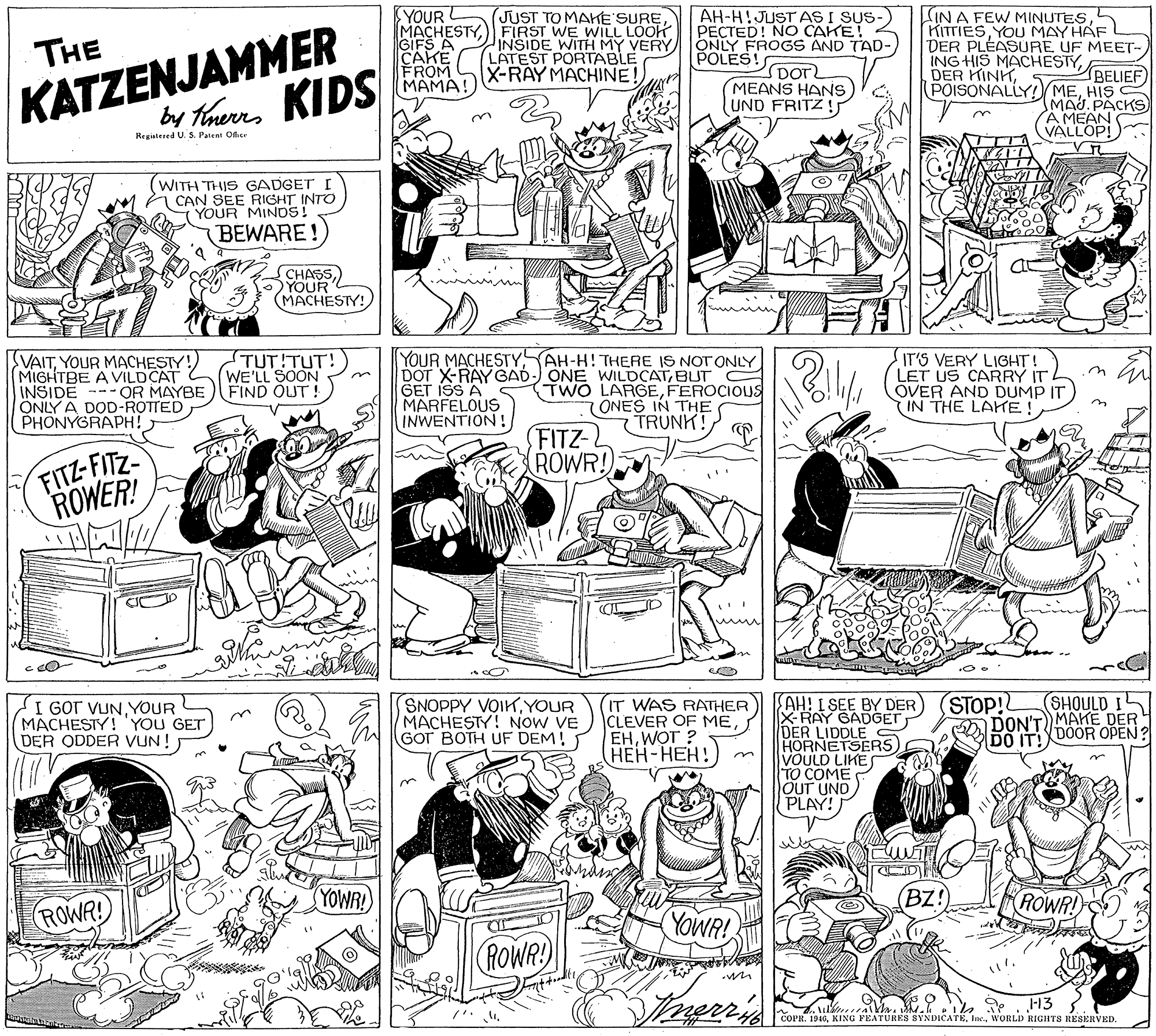 Line OCR: YOUR L MACHESTYFIRST WE WILL LOOK GIFS A CAKE FROM MAMA! AH-H!JUST AS I SUS- PECTED! NO CAKE! ONLY FROGS AND TAD-POLES! DOT MEANS HANS UND FRITZ! LIN A FEW MINUTESKITTIES YOU MAY HAF DER PLEASURE UF MEET- ING HIS MACHESTYJUST TO MAHE SURE KATZENJAMMER KIDS by Trerrs THE INSIDE WITH MY VERY LATEST PORTABLE X-RAY MACHINE! BELIEF) POISONALLY! MEHIS MAJ. PACKS) A MEAN VALLOP! DER KINHn Regiatesed U. S. Patent Oer (WITH THIS GADGET I CAN SEE RIGHT INTO T YOUR MINDS! BEWARE! CHASSYOUR (MACHESTY! VAITYOUR MACHESTY!) MIGHTBE A VILDCAT INSIDE --- OR MAYBE ÖNLY A DOD-ROTTED PHONYGRAPH! TUT!TUT! WE'LL SOON FIND OUT ! YOUR MACHESTYBUT C GET ISS A MARFELOUS INWENTION! TWO LARGEFEROCIOUS (ONES IN THE TRUNK! IT'S VERY LIGHT! LET US CARRY IT OVER AND DUMP IT IN THE LAKE! FITZ- ROWR! FITZ-FITZ ROWER! STOP! DON'T MAHE DER DO IT! DOOR OPEN? AH! I SEE BY DER) X-RAY GADGET DER LIDDLE HORNETSERS VOULD LIKES TO COME OUT UND) PLAY! SHOULD I I GOT VUNYOUR MACHESTY!YOU GET DER ODDER VUN! SNOPPY VOIKYOUR MACHESTY! NOW VE GOT BOTH UF DEM! IT WAS RATHER CLEVER OF MEWOT ? (???-???! YOWR! (Bz!) ROWR! ROWA! YOWR! (ROWR -13 COPR. 1946. KING PEATURES SYNDICATEWORLD RIGHTS RESERVED. YOUR L MACHESTYFIRST WE WILL LOOK GIFS A CAKE FROM MAMA! AH-H!JUST AS I SUS- PECTED! NO CAKE! ONLY FROGS AND TAD-POLES! DOT MEANS HANS UND FRITZ! LIN A FEW MINUTESKITTIES YOU MAY HAF DER PLEASURE UF MEET- ING HIS MACHESTYJUST TO MAHE SURE KATZENJAMMER KIDS by Trerrs THE INSIDE WITH MY VERY LATEST PORTABLE X-RAY MACHINE! BELIEF) POISONALLY! MEHIS MAJ. PACKS) A MEAN VALLOP! DER KINHn Regiatesed U. S. Patent Oer (WITH THIS GADGET I CAN SEE RIGHT INTO T YOUR MINDS! BEWARE! CHASSYOUR (MACHESTY! VAITYOUR MACHESTY!) MIGHTBE A VILDCAT INSIDE --- OR MAYBE ÖNLY A DOD-ROTTED PHONYGRAPH! TUT!TUT! WE'LL SOON FIND OUT ! YOUR MACHESTYAH-H! THERE IS NOTONLYDOT X-RAY GAD-) ONE WILDCATBUT C GET ISS A MARFELOUS INWENTION! TWO LARGEFEROCIOUS (ONES IN THE TRUNK! IT'S VERY LIGHT! LET US CARRY IT OVER AND DUMP IT IN THE LAKE! FITZ- ROWR! FITZ-FITZ ROWER! STOP! DON'T MAHE DER DO IT! DOOR OPEN? AH! I SEE BY DER) X-RAY GADGET DER LIDDLE HORNETSERS VOULD LIKES TO COME OUT UND) PLAY! SHOULD I I GOT VUNYOUR MACHESTY!YOU GET DER ODDER VUN! SNOPPY VOIKYOUR MACHESTY! NOW VE GOT BOTH UF DEM! IT WAS RATHER CLEVER OF MEWOT ? (???-???! YOWR! (Bz!) ROWR! ROWA! YOWR! (ROWR -13 COPR. 1946. KING PEATURES SYNDICATEWORLD RIGHTS RESERVED.
