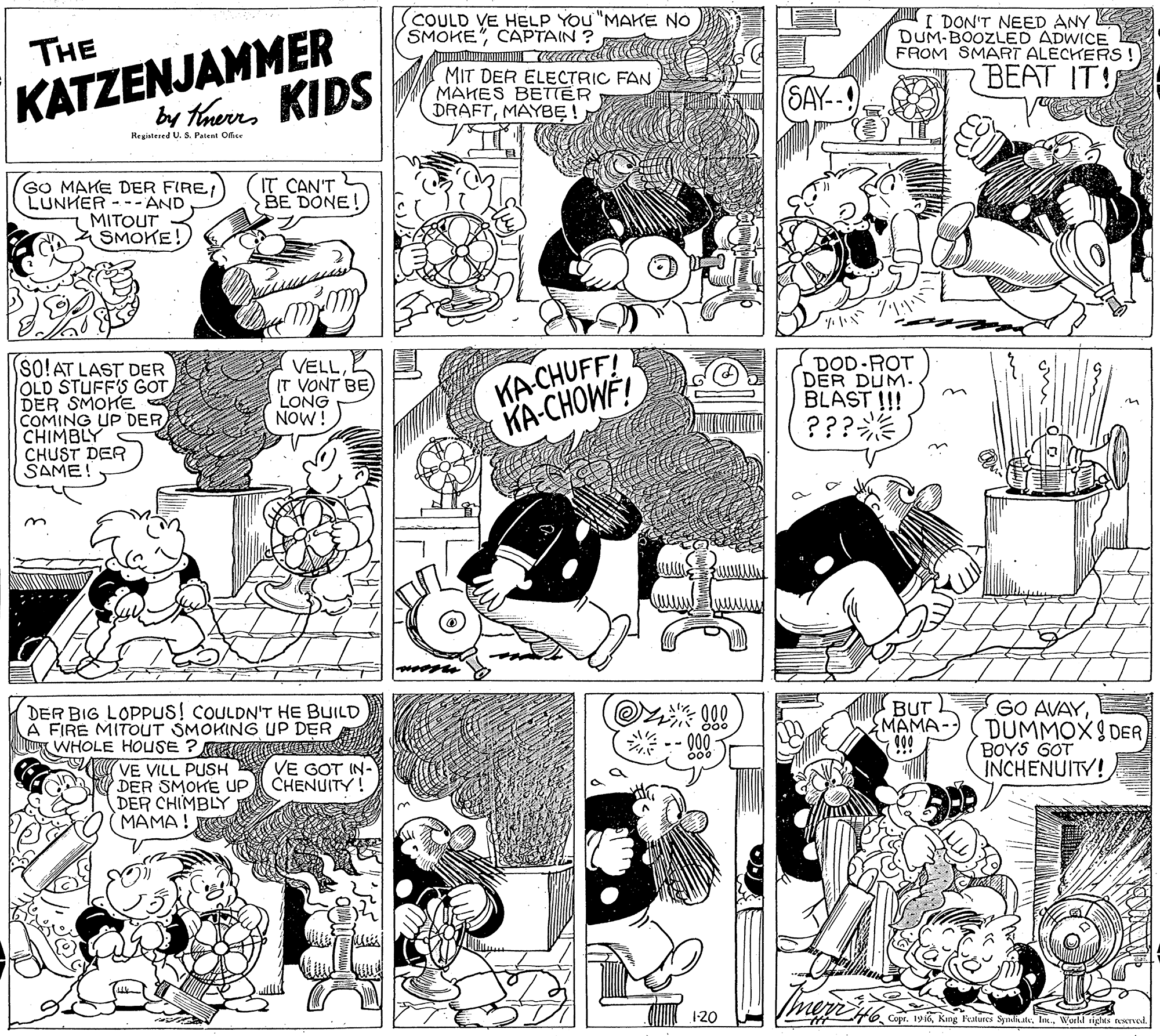 Parallel OCR: COULD VE HELP YOU "MAKE NO SMOKE"CAPTAIN ? KATZENJAMMER by thers KIDS THE I DON'T NEED ANY DUM-BOOZLED ADWICE FROM SMART ALECHERS ! MIT DER ELECTRIC FAN MAHES BETIER DRAFTMAYBE (SAY-- BEAT IT! Registered U. S. Patent Ofice GO MAKE DER FIRE LUNHER --- AND MITOUT SMOKE! IT CAN'T BE DONE! SO!AT LAST DER OLD STUFF'S GOT DER SMOHE COMING UP DER CHIMBLY CHUST DER SAME! VELL IT VONT BE LONG NOW! KA CHUFF! KA-CHOWF! DOD-ROT DER DUM. BLAST !!! ??? DER BIG LOPPUS! COULDN'T HE BUILD A FIRE MITOUT SMOKING UP DER WHOLE HOUSE ? R NCATA BUT MAMA- 999 GO AVAYDUMMOX9 DER BOYS GOT INCHENUITY! VE VILL PUSH Y VE GOT IN- CHENUITY! DER SMOKE UP DER CHIMBLY MAMA! 1-20 Copr. 196Workd rights rexved. COULD VE HELP YOU "MAKE NO SMOKE"CAPTAIN ? KATZENJAMMER by thers KIDS THE I DON'T NEED ANY DUM-BOOZLED ADWICE FROM SMART ALECHERS ! MIT DER ELECTRIC FAN MAHES BETIER DRAFTMAYBE (SAY-- BEAT IT! Registered U. S. Patent Ofice GO MAKE DER FIRE LUNHER --- AND MITOUT SMOKE! IT CAN'T BE DONE! SO!AT LAST DER OLD STUFF'S GOT DER SMOHE COMING UP DER CHIMBLY CHUST DER SAME! VELL IT VONT BE LONG NOW! KA CHUFF! KA-CHOWF! DOD-ROT DER DUM. BLAST !!! ??? DER BIG LOPPUS! COULDN'T HE BUILD A FIRE MITOUT SMOKING UP DER WHOLE HOUSE ? R NCATA BUT MAMA- 999 GO AVAYDUMMOX9 DER BOYS GOT INCHENUITY! VE VILL PUSH Y VE GOT IN- CHENUITY! DER SMOKE UP DER CHIMBLY MAMA! 1-20 Copr. 196King Features SynliteWorkd rights rexved.