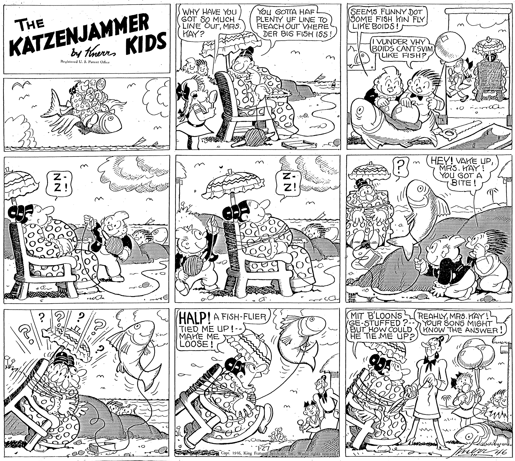 Art OCR: KATZENJAMMER by thurrs KIDS WHY HAVE YOu GOT SO MUCH LINE OurMRS. HAY? You GOTTA HAF. PLENTY UF LINE TO REACH OUT VHERE DER BIG FISH ISS! SEEMS FUNNY DOT ŠOME FISH KIN FLY LIKE BOIDS! THE I VUNDER VHY BOIDS CANTSVIM) 7LIKE FISH? on Reaistered US. Patent OAse HEY! VAKE UPMRS. HAY! YOU GOT A BITE! Z! Z! HALP!A FISH-FLIER TIED ME UP!-- MAKE ME LOOSE ! REAHLYMRS.HAY! MIT B'LOONS GE-STUFFED?--YOUR SONS MIGHT BUT HOW COULD (KNOW THE ANSWER! HE TIE ME UP? S Copr. 1916Weld gs e NN KATZENJAMMER by thurrs KIDS WHY HAVE YOu GOT SO MUCH LINE OurMRS. HAY? You GOTTA HAF. PLENTY UF LINE TO REACH OUT VHERE DER BIG FISH ISS! SEEMS FUNNY DOT ŠOME FISH KIN FLY LIKE BOIDS! THE I VUNDER VHY BOIDS CANTSVIM) 7LIKE FISH? on Reaistered US. Patent OAse HEY! VAKE UPMRS. HAY! YOU GOT A BITE! Z! Z! HALP!A FISH-FLIER TIED ME UP!-- MAKE ME LOOSE ! REAHLYMRS.HAY! MIT B'LOONS GE-STUFFED?--YOUR SONS MIGHT BUT HOW COULD (KNOW THE ANSWER! HE TIE ME UP? S Copr. 1916King l'eatugs SyndiateWeld gs e NN