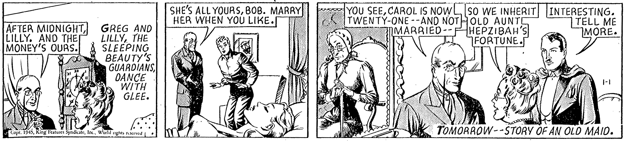 Sleeve OCR: AFTER MIDNIGHTLILLY. AND THE MONEY'S OURS. SHE'S ALL YOURSBOB. MARRY HER WHEN YOU LIKE.[ YOU SEEso WE INHERIT INTERESTING. TELL ME MORE. TWENTY-ONE--AND NOTHOLD AUNTE NMARRIED--FHEPZIBAH'S FORTUNE.J GREG AND LILLYTHE SLEEPING BEAUTY'S GUARDIANSOANCE WITH GLEE. 1-1 Copt. 1945World ngas n served TOMORROW--STORY OF AN OLD MAID. AFTER MIDNIGHTLILLY. AND THE MONEY'S OURS. SHE'S ALL YOURSBOB. MARRY HER WHEN YOU LIKE.[ YOU SEECAROL IS NOWLso WE INHERIT INTERESTING. TELL ME MORE. TWENTY-ONE--AND NOTHOLD AUNTE NMARRIED--FHEPZIBAH'S FORTUNE.J GREG AND LILLYTHE SLEEPING BEAUTY'S GUARDIANSOANCE WITH GLEE. 1-1 Copt. 1945King Features SyndicateWorld ngas n served TOMORROW--STORY OF AN OLD MAID.