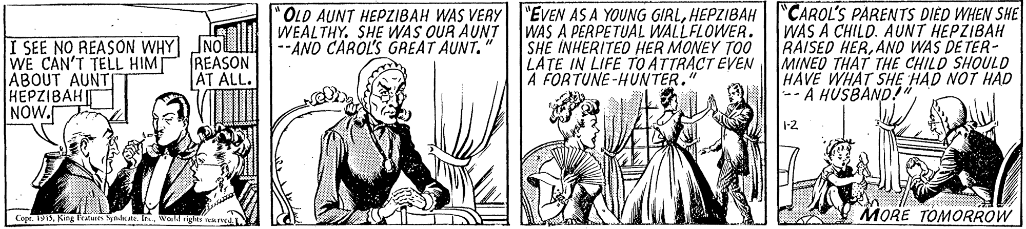 Illustration OCR: "CAROL'S PARENTS DIED WHEN SHE WAS A CHILD. AUNT HEPZIBAH RAISED HERANO WAS DE TER- MINEO THAT THE CHILD SHOULD HAVE WHAT SHE HAD NOT HAD -- A HÚSBAND!" "OLD AUNT HEPZIBAH WAS VERY "EVEN AS A YOUNG GIRLHEPZIBAH I SEE NO REASÓN WHY INO WEALTHY. SHE WAS OUR AUNT WE CAN'T TELL HIM ABOUT AUNT HEPZIBAH T NOW. WAS A PERPETUAL WALLFLOWER. SHE INHERITED HER MONEY TOO LATE IN LIFE TO ATTRACT EVEN A FORTUNE-HUNTER.' --AND CAROL'S GREAT AUNT. REASON AT ALL. 1-2 Copr. 1913World righns ved. MORE TOMORROW "CAROL'S PARENTS DIED WHEN SHE WAS A CHILD. AUNT HEPZIBAH RAISED HERANO WAS DE TER- MINEO THAT THE CHILD SHOULD HAVE WHAT SHE HAD NOT HAD -- A HÚSBAND!" "OLD AUNT HEPZIBAH WAS VERY "EVEN AS A YOUNG GIRLHEPZIBAH I SEE NO REASÓN WHY INO WEALTHY. SHE WAS OUR AUNT WE CAN'T TELL HIM ABOUT AUNT HEPZIBAH T NOW. WAS A PERPETUAL WALLFLOWER. SHE INHERITED HER MONEY TOO LATE IN LIFE TO ATTRACT EVEN A FORTUNE-HUNTER.' --AND CAROL'S GREAT AUNT. REASON AT ALL. 1-2 Copr. 1913King Peatures Syndkate. IraWorld righns ved. MORE TOMORROW