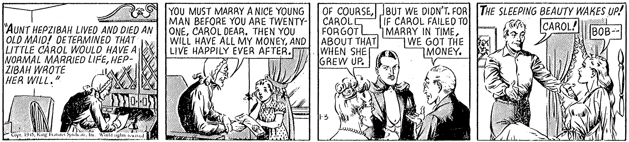 Parallel OCR: YOU MUST MARRY A NICE YOUNG MAN BEFORE YOU ARE TWENTY- ONECARÓL DEAR. THEN YOU WILL HAVE ALL MY MONEYAND LIVE HAPPILY EVER AFTER.r OF COURSEJBUT WE DIDN'T. FOR THE SLEEPING BEAUTY WAKES UP! CAROLI FORGOTL ABOUT THAT WHEN SHE GREW UP. IF CAROL FAILED TO MARRY IN TIMEWE GOT THE 7MONEY. CAROL "AUNT HEPZIBAH LIVED AND DIED AN OLD MAID! DETERMINEO THAT LITTLE CAROL WOULD HAVE A NORMAL MARRIED LIFEHEP- ŽIBAH WROTE HER WILL." BOB-- PCopt. 1945King Featutes S ..ite. In. Wald glts rend YOU MUST MARRY A NICE YOUNG MAN BEFORE YOU ARE TWENTY- ONECARÓL DEAR. THEN YOU WILL HAVE ALL MY MONEYAND LIVE HAPPILY EVER AFTER.r OF COURSEJBUT WE DIDN'T. FOR THE SLEEPING BEAUTY WAKES UP! CAROLI FORGOTL ABOUT THAT WHEN SHE GREW UP. IF CAROL FAILED TO MARRY IN TIMEWE GOT THE 7MONEY. CAROL "AUNT HEPZIBAH LIVED AND DIED AN OLD MAID! DETERMINEO THAT LITTLE CAROL WOULD HAVE A NORMAL MARRIED LIFEHEP- ŽIBAH WROTE HER WILL." BOB-- PCopt. 1945King Featutes S ..ite. In. Wald glts rend