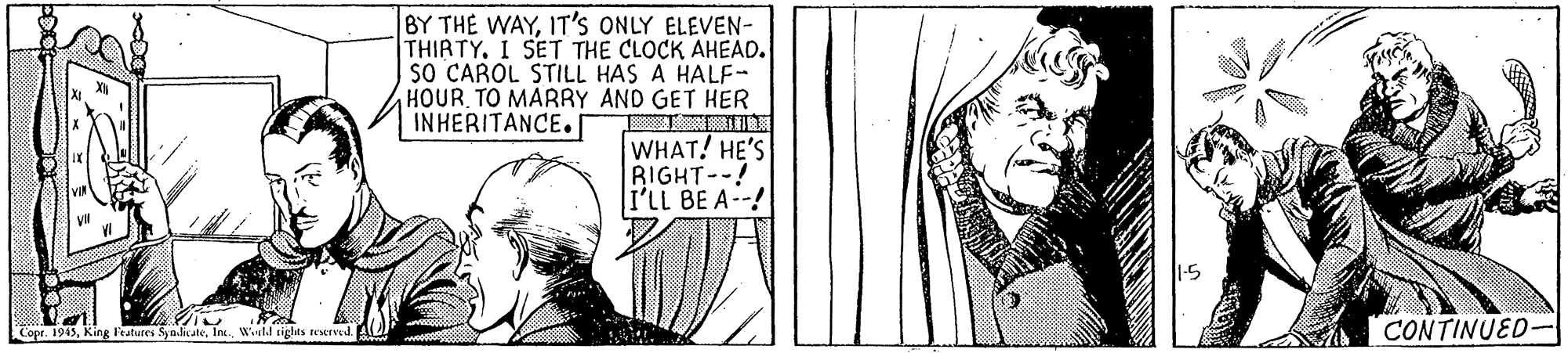 Illustration OCR: BY THE WAYIT's ONLY ELEVEN- THIRTY. I SET THE CLOCK AHEAD. sO CAROL STILL HAS A HALF- HOUR TO MARRY AND GET HER INHERITANCE. WHAT! HE'S RIGHT--! I'LL BE A-! Copr. 1945In. Weld riglas testrved CONTINUED- BY THE WAYIT's ONLY ELEVEN- THIRTY. I SET THE CLOCK AHEAD. sO CAROL STILL HAS A HALF- HOUR TO MARRY AND GET HER INHERITANCE. WHAT! HE'S RIGHT--! I'LL BE A-! Copr. 1945King Features Sya.licateIn. Weld riglas testrved CONTINUED-