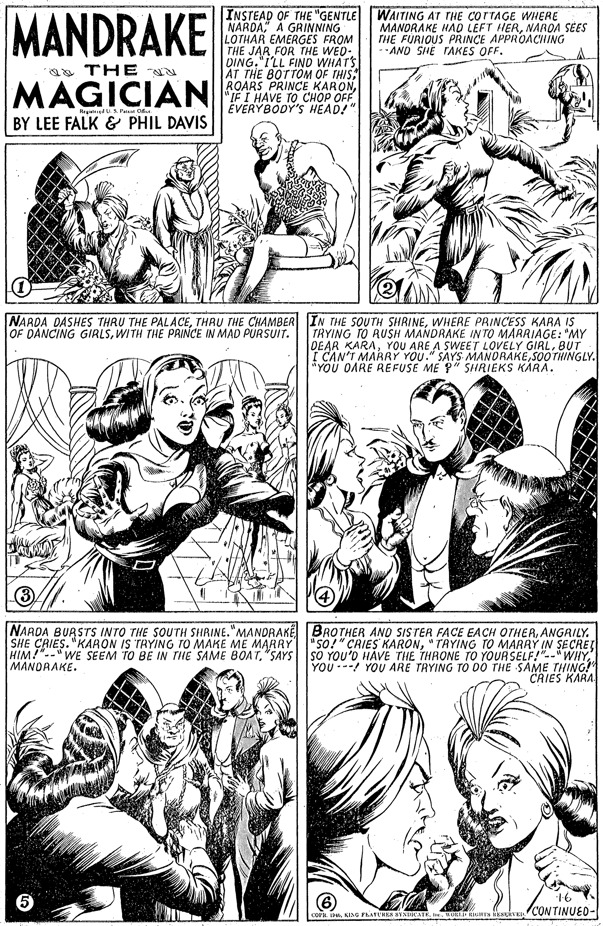Human body OCR: MANDRAKE INSTEAD OF THE "GENTLE NARDA A GRINNING LOTHAR EMERGES FROM THE JAR FOR THE WED- DING. "I'LL FIND WHATS AT THE BOTTOM OF THIS ROARS PRINCE KARON"IF I HAVE TO CHOP OFF EVERYBODY'S HEAD!" WAITING AT THE COTTAGE WHERE MANORAKE HAO LEFT HERNAROA SÉES THE FURIOUS PRINCE APPROACHING -AND SIHE TAKES OFF. aa THE MAGICIAN Regatsigd S. Paan Ofa BY LEE FALK & PHIL DAVIS NARDA DASHES THRU THE PALACEWHERE PRINCESS KARA IS TRYING TO RUSH MANDRAKE INTO MARRIAGE: "MY DEAR KARABUT I CAN'T MARRY YOU." SAYS MANORAKESOOTHINGLY. YOU OARE REFUSE ME 9" SHRIEKS KARA. OF DANCING GIRLSWITH THE PRINCE IN MAD PURSUIT. NARDA BURSTS INTO THE SOUTH SHRINE."MANDRAKE BROTHER ANO SISTER FACE EACH OTHEAANGRILY. SHE CRIES. "KARON IS TRYING TO MAKE ME MARRY"so!" CRIES KARON" TAYING TO MARAY IN SECRET SO YOU'D HAVE THE THRONE TO YOURSELF!"--WHYYOU ---! YOU ARE TRYING TO 00 THE SAME THING! CAIES KARA MANDRAKE. corn. DORL Rus EVE CONTINUED- MANDRAKE INSTEAD OF THE "GENTLE NARDA A GRINNING LOTHAR EMERGES FROM THE JAR FOR THE WED- DING. "I'LL FIND WHATS AT THE BOTTOM OF THIS ROARS PRINCE KARON"IF I HAVE TO CHOP OFF EVERYBODY'S HEAD!" WAITING AT THE COTTAGE WHERE MANORAKE HAO LEFT HERNAROA SÉES THE FURIOUS PRINCE APPROACHING -AND SIHE TAKES OFF. aa THE MAGICIAN Regatsigd S. Paan Ofa BY LEE FALK & PHIL DAVIS NARDA DASHES THRU THE PALACETHRU THE CHAMBER IN THE SOUTH SHRINEWHERE PRINCESS KARA IS TRYING TO RUSH MANDRAKE INTO MARRIAGE: "MY DEAR KARAYOU ARE A SWEET LOVELY GIRLBUT I CAN'T MARRY YOU." SAYS MANORAKESOOTHINGLY. YOU OARE REFUSE ME 9" SHRIEKS KARA. OF DANCING GIRLSWITH THE PRINCE IN MAD PURSUIT. NARDA BURSTS INTO THE SOUTH SHRINE."MANDRAKE BROTHER ANO SISTER FACE EACH OTHEAANGRILY. SHE CRIES. "KARON IS TRYING TO MAKE ME MARRY"so!" CRIES KARON" TAYING TO MARAY IN SECRET SO YOU'D HAVE THE THRONE TO YOURSELF!"--WHYYOU ---! YOU ARE TRYING TO 00 THE SAME THING! CAIES KARA MANDRAKE. corn. DKING FhATUHES SYNDICATEORL Rus EVE CONTINUED-
