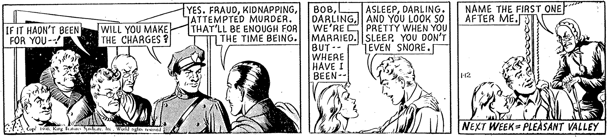 Monochrome OCR: BOBL DARLINGAND YOU LOOK SO WE'RE C PRETTY WHEN YOU MARRIED.|SLEEPYOU DON'T BUT-- WHERE HAVE I BEEN-- YES. FRAUDJATTEMPTED MURDER. THAT'LL BE ENOUGH FOR THE TIME BEING. NAME THE FIRST ONE AFTER ME.J ASLEEPDARLING. IF IT HADN'T BEEN FOR YOU- WILL YOU MAKE THE CHARGES ? EVEN SNORE. -12 :. lege 1NKing Et Sahar. In. Wo riglas terved NEXT WEEK= PLEÀSANT VALLEY BOBL DARLINGAND YOU LOOK SO WE'RE C PRETTY WHEN YOU MARRIED.|SLEEPYOU DON'T BUT-- WHERE HAVE I BEEN-- YES. FRAUDJATTEMPTED MURDER. THAT'LL BE ENOUGH FOR THE TIME BEING. NAME THE FIRST ONE AFTER ME.J ASLEEPDARLING. IF IT HADN'T BEEN FOR YOU- WILL YOU MAKE THE CHARGES ? EVEN SNORE. -12 :. lege 1NKing Et Sahar. In. Wo riglas terved NEXT WEEK= PLEÀSANT VALLEY