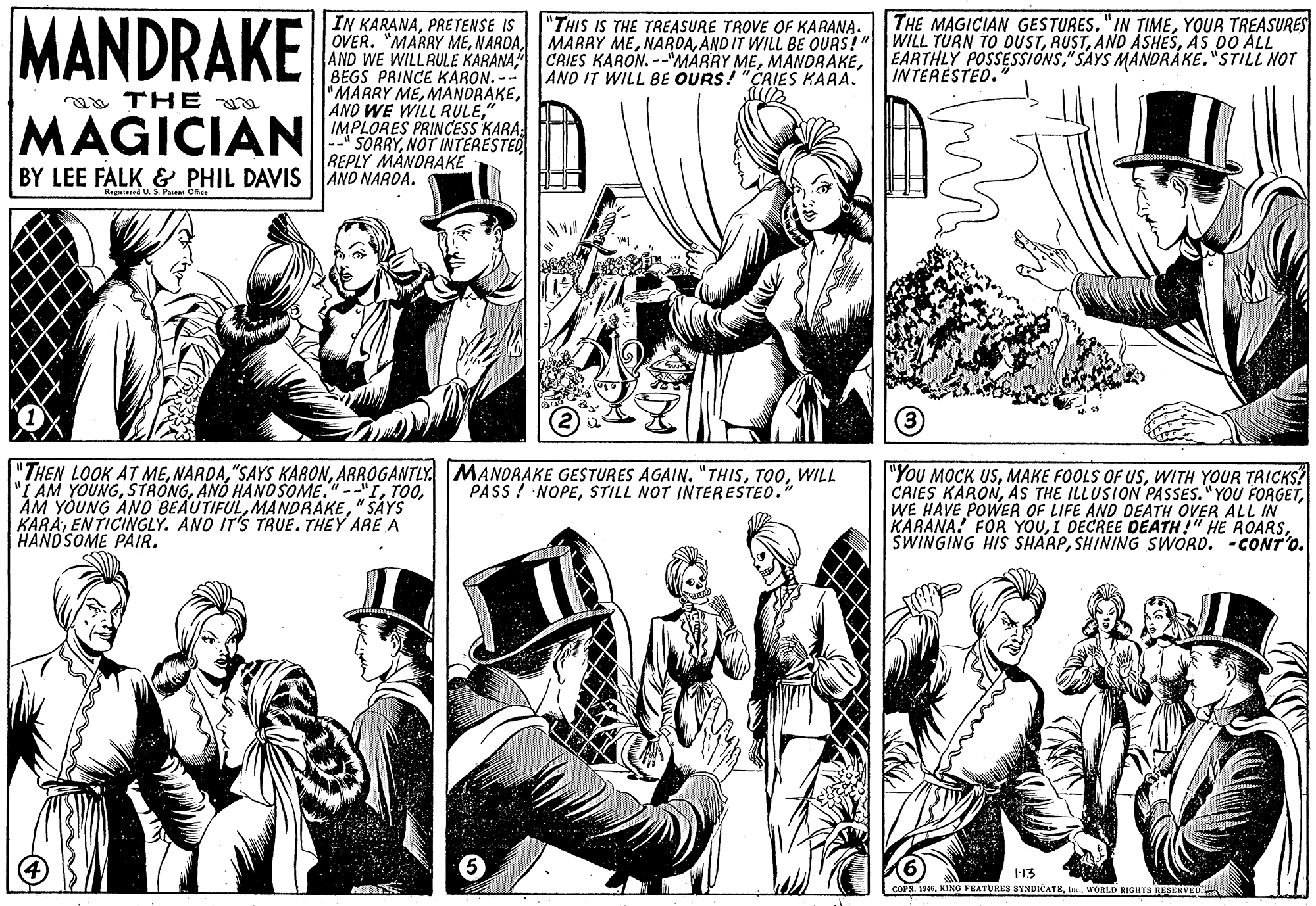 Interaction OCR: MANDRAKE IN KARANAPRETENSE IS OVER. "MARRY MEAS DO ALL AND WE WILLRULE KARANA CAIES KARON. --"MAARY MEBEGS PRINCE KARON. -- "MARRY ME" IMPLORES PRINCESS KARA: * SORRYNOT INTERESTED REPLY MANDRAKE "THIS IS THE TREASURE TROVE OF KARANA. THE MAGICIAN GESTURES."IN TIMEYOUR TREASURES EARTHLY POSSESSIONS"SAYS MANDRÁKE."STILL NOT INTERESTED. AND IT WILL BE OURS! "CRIES KARA. aa THE MAGICIAN BY LEE FALK & PHIL DAVIS|AND NARDA. "THEN LOOK AT MEWILL AM YOUNG" SAYS KARAENTICINGLY. ANO IT'S TRUE. THEY ARE A HANDSOME PAIR. "YoU MOCK USWITH YOUR TRICKS? CRIES KARONWE HAVE POWER OF LIFE AND DEATH OVER ALL IN KARANA! FOR YOUSHINING SWORD. -CONT'o. PASS ! NOPESTILL NOT INTERESTEO." COPSI WORLD RIGHTS JERVED MANDRAKE IN KARANAPRETENSE IS OVER. "MARRY MEMARRY MEAND IT WILL BE OURS!"WILL TURN TO DUSTAND ASHESAS DO ALL AND WE WILLRULE KARANA CAIES KARON. --"MAARY MEBEGS PRINCE KARON. -- "MARRY MEANO WE WILL RULE" IMPLORES PRINCESS KARA: * SORRYNOT INTERESTED REPLY MANDRAKE "THIS IS THE TREASURE TROVE OF KARANA. THE MAGICIAN GESTURES."IN TIMEYOUR TREASURES EARTHLY POSSESSIONS"SAYS MANDRÁKE."STILL NOT INTERESTED. AND IT WILL BE OURS! "CRIES KARA. aa THE MAGICIAN BY LEE FALK & PHIL DAVIS|AND NARDA. "THEN LOOK AT ME"SAYS KARONARROGANTLY. MANORAKE GESTURES AGAIN. "THISWILL AM YOUNGANÓ HANOSOME."--"IAM YOUNG ANO BEAUTIFUL" SAYS KARAENTICINGLY. ANO IT'S TRUE. THEY ARE A HANDSOME PAIR. "YoU MOCK USMAKE FOOLS OF UsWITH YOUR TRICKS? CRIES KARONAS THE ILLUSION PASSES."YOU FORGETWE HAVE POWER OF LIFE AND DEATH OVER ALL IN KARANA! FOR YOUI DECREE DEATH!" HE ROARSSWINGING HIS SHARPSHINING SWORD. -CONT'o. PASS ! NOPESTILL NOT INTERESTEO." COPSKING FEATURES SYNDICATEI WORLD RIGHTS JERVED