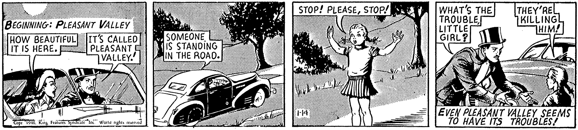 Fender OCR: WHAT'S THE TROUBLE LITTLE GIRL? THEY'REL 7KILLING HIM! STOP! PLEASESTOP! BEGINNING: PLEASANT VALLEY HOW BEAUTIFUL IT'S CALLED PLEASANT E VALLEY. SOMEONE IS STANDING IN THE ROAD. IT IS HERE. EVEN PLEASANT VALLEY SEEMS TO HAVE ITS TROUBLES! l14 Copr 194King Feature SynaateIn" Worlu nghts rexeried WHAT'S THE TROUBLE LITTLE GIRL? THEY'REL 7KILLING HIM! STOP! PLEASESTOP! BEGINNING: PLEASANT VALLEY HOW BEAUTIFUL IT'S CALLED PLEASANT E VALLEY. SOMEONE IS STANDING IN THE ROAD. IT IS HERE. EVEN PLEASANT VALLEY SEEMS TO HAVE ITS TROUBLES! l14 Copr 194King Feature SynaateIn" Worlu nghts rexeried