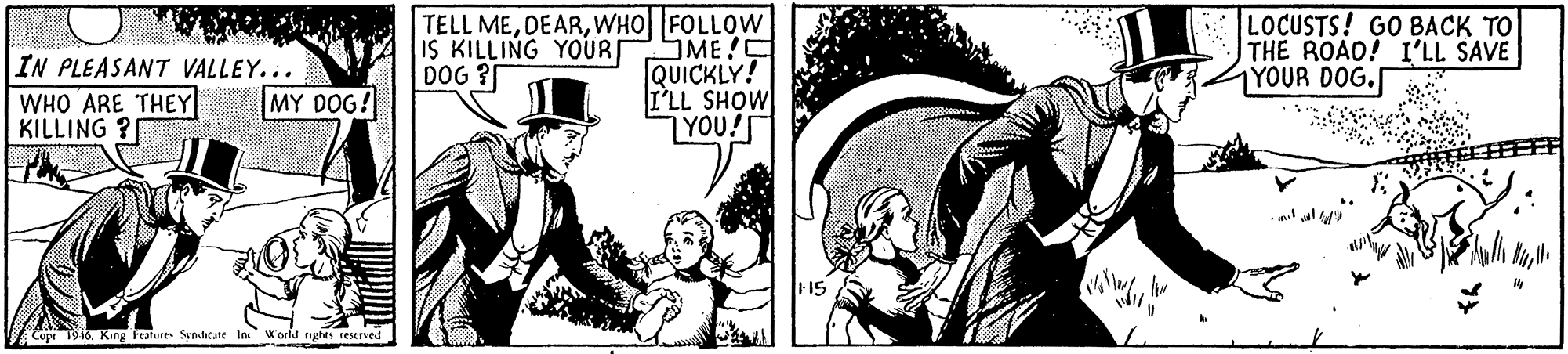 Fictional character OCR: TELL MEWHO FOLLOW ME C QUICKLY! I'LL SHOW |YOU! LOCUSTS! GO BACK TO TH? ROAO! I'LL SAVE 1YOUR DOG. IS KILLING YOUR DOG ? IN PLEASANT VALLEY... MY DOG! WHO ARE THEY KILLING ? Copt 1916King Falure Syndicate In World nghes reserved TELL MEWHO FOLLOW ME C QUICKLY! I'LL SHOW |YOU! LOCUSTS! GO BACK TO TH? ROAO! I'LL SAVE 1YOUR DOG. IS KILLING YOUR DOG ? IN PLEASANT VALLEY... MY DOG! WHO ARE THEY KILLING ? Copt 1916King Falure Syndicate In World nghes reserved