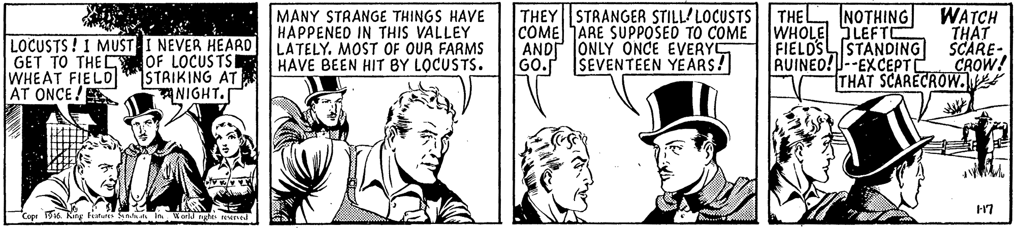 Comic book OCR: NOTHING THEY STRANGER STILL'LOCUSTS COME ARE SUPPOSED TO COME AND JONLY ONCE EVERY GO. SEVENTEEN YEARS! WATCH THAT SCARE- CROW! MANY STRANGE THINGS HAVE HAPPENED IN THIS VALLEY THE LOCUSTS! I MUST I NEVER HEARD LATELY. MOST OF OUR FARMS OF LOCUSTSR STRIKING AT NIGHT. GET TO THE C WHEAT FIELD AT ONCE! WHOLE SLEFT FIELDSSTANDING RUINEO!--EXCEPT THAT SCARECROW. HAVE BEEN HIT BY LOCUSTS. Cope 916 King hatures ana In World nghts tewned NOTHING THEY STRANGER STILL'LOCUSTS COME ARE SUPPOSED TO COME AND JONLY ONCE EVERY GO. SEVENTEEN YEARS! WATCH THAT SCARE- CROW! MANY STRANGE THINGS HAVE HAPPENED IN THIS VALLEY THE LOCUSTS! I MUST I NEVER HEARD LATELY. MOST OF OUR FARMS OF LOCUSTSR STRIKING AT NIGHT. GET TO THE C WHEAT FIELD AT ONCE! WHOLE SLEFT FIELDSSTANDING RUINEO!--EXCEPT THAT SCARECROW. HAVE BEEN HIT BY LOCUSTS. Cope 916 King hatures ana In World nghts tewned