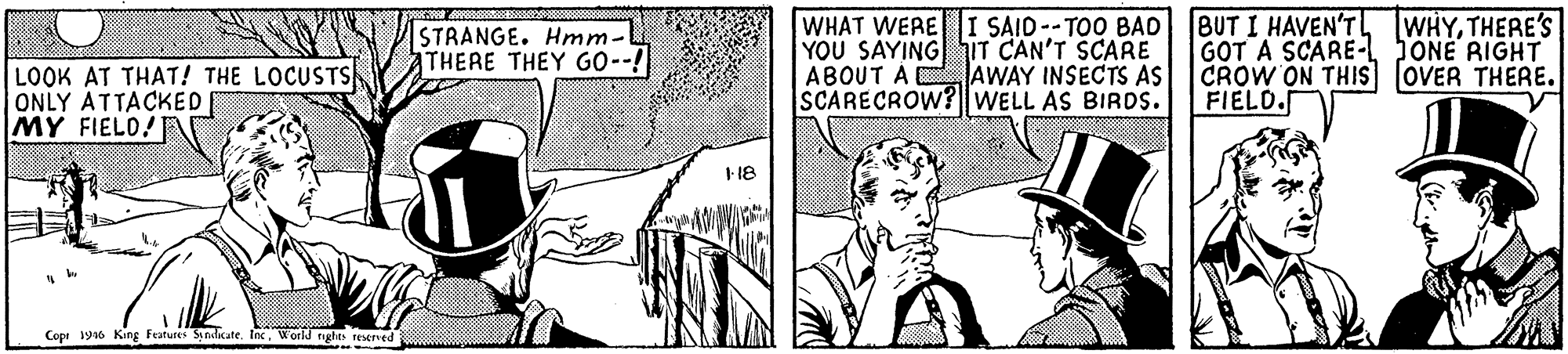 Publication OCR: LOOK AT THAT! THE LOCUSTS ONLY ATTACKED MY FIELO STRANGE. Hmm. THERE THEY GO--! WHAT WERE I SAID--TOO BAD YOU SAYING iT CAN'T SCARE ABOUT A AWAY INSECTS AS SCARECROW? WELL AS BIRDS. BUT I HAVEN'T WHYTHERE'S GOT A SCARE-L JONË RIGHT CROW ON THIS OVER THERE. FIELD. 18 Copt 196 King Features Sndate. InWorld rights reserved LOOK AT THAT! THE LOCUSTS ONLY ATTACKED MY FIELO STRANGE. Hmm. THERE THEY GO--! WHAT WERE I SAID--TOO BAD YOU SAYING iT CAN'T SCARE ABOUT A AWAY INSECTS AS SCARECROW? WELL AS BIRDS. BUT I HAVEN'T WHYTHERE'S GOT A SCARE-L JONË RIGHT CROW ON THIS OVER THERE. FIELD. 18 Copt 196 King Features Sndate. InWorld rights reserved