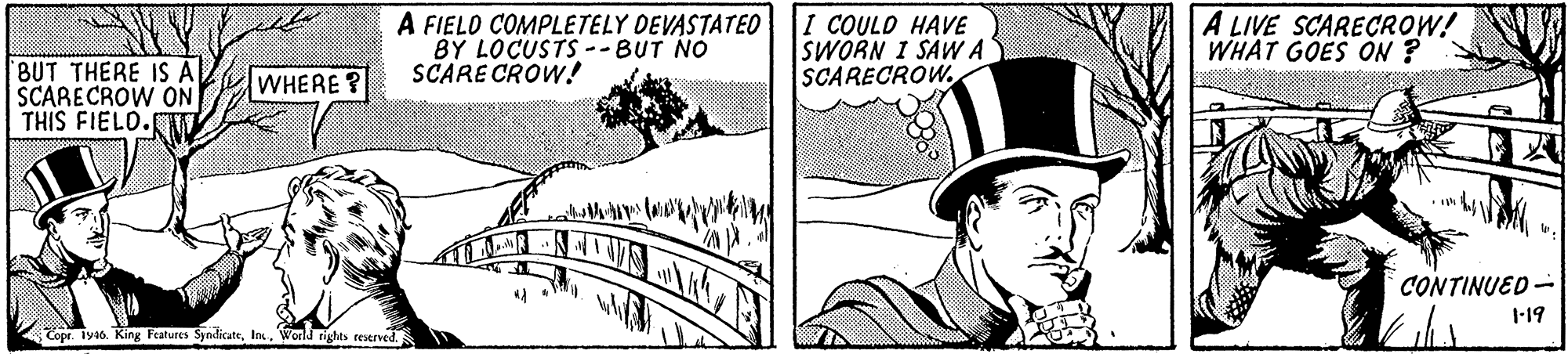 Font OCR: A FIELO COMPLETELY DEVASTATEO BY LOCUSTS --BUT NO SCARE CROW! I COULD HAVE SWORN I SAWA SCARECROW. A LIVE SCARECROW! WHAT GOES ON ? BUT THERE IS A SCARECROW ON THIS FIELO. WHERE? CONTINUED- 1-19 Copr. Iy16. King Fratures SyndikateWorld rights reserved A FIELO COMPLETELY DEVASTATEO BY LOCUSTS --BUT NO SCARE CROW! I COULD HAVE SWORN I SAWA SCARECROW. A LIVE SCARECROW! WHAT GOES ON ? BUT THERE IS A SCARECROW ON THIS FIELO. WHERE? CONTINUED- 1-19 Copr. Iy16. King Fratures SyndikateWorld rights reserved