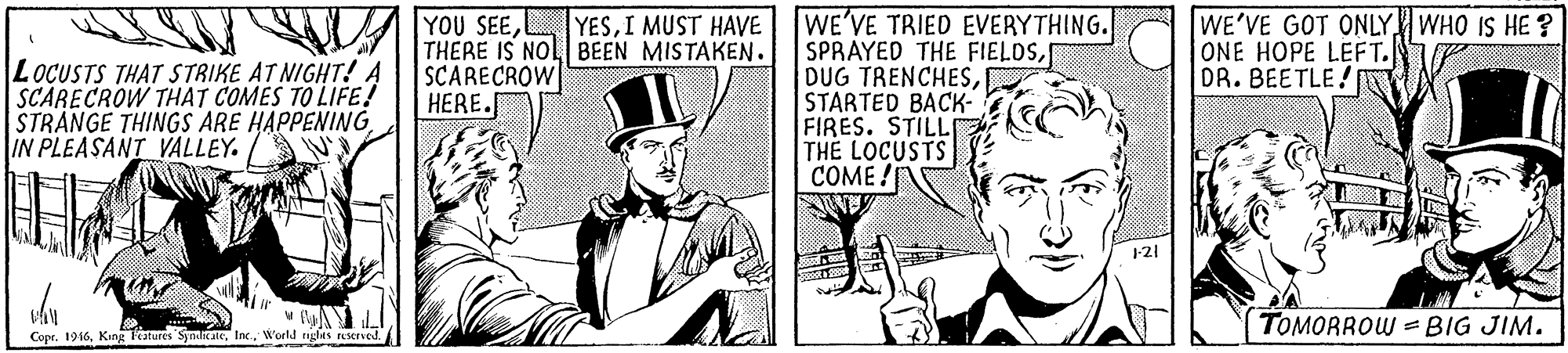 Design OCR: WE'VE TRIED EVERYTHING. SPRAYED THE FIELDSSTARTED BACK- FIRES. STILL TH? LOCUSTS COME! YOU SEETHERE IS NOL BEEN MISTAKEN. SCARECROW HERE. WE'VE GOT ONLY WHO IS HE ? ONE HOPE LEFT. DR. BEETLE! YESI MUST HAVE LOCUSTS THAT STRIKE AT NIGHT!A SCARECROW THAT COMES TO LIFE! STRANGE THINGS ARE HAPPENING IN PLEASANT VALLEY. 121 TOMORROW = BIG JIM. Copr. 196World rights EMrved WE'VE TRIED EVERYTHING. SPRAYED THE FIELDSDUG TRENCHESSTARTED BACK- FIRES. STILL TH? LOCUSTS COME! YOU SEETHERE IS NOL BEEN MISTAKEN. SCARECROW HERE. WE'VE GOT ONLY WHO IS HE ? ONE HOPE LEFT. DR. BEETLE! YESI MUST HAVE LOCUSTS THAT STRIKE AT NIGHT!A SCARECROW THAT COMES TO LIFE! STRANGE THINGS ARE HAPPENING IN PLEASANT VALLEY. 121 TOMORROW = BIG JIM. Copr. 196King Tatures 'SyndicateWorld rights EMrved
