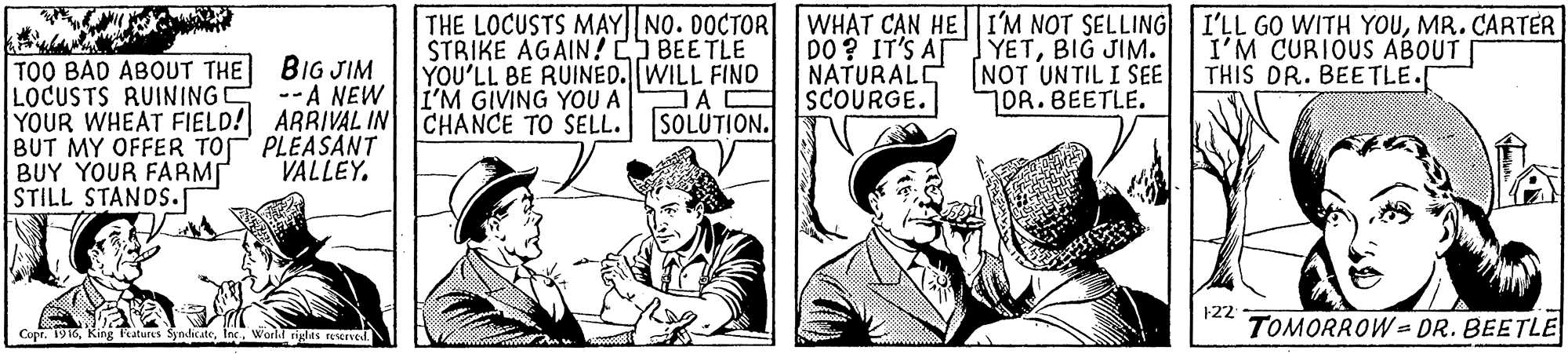Drawing OCR: THE LOCUSTS M?Y|| NO. DOCTOR STRIKE AGAIN! BEETLE YOU'LL BE RUINED. WILL FIND I'M GIVING YOU A WHAT C?N HE|I'M NOT SELLING I'LL GO WITH YOUMR. CARTER DO? IT'S A YETBIG JIM. NATURALE SCOURGE. I'M CURIOUS ABOUT THIS DR. BEETLE.[ TOO BAD ABOUT THE BIG JIM LOCUSTS RUINING C YOUR WHEAT FIELD! ARRIVAL IN CHANCE TO SELL. SOLUTION. BUT MY OFFER TOP PLEASANT BUY YOUR FARM STILL STANDS. NOT UNTIL I SEE 1OR.BEETLE. --A NEW VALLEY. 122 Copr. 1916Inc. World glas FEsened. TOMORROW = DR. BEETLE THE LOCUSTS M?Y|| NO. DOCTOR STRIKE AGAIN! BEETLE YOU'LL BE RUINED. WILL FIND I'M GIVING YOU A WHAT C?N HE|I'M NOT SELLING I'LL GO WITH YOUMR. CARTER DO? IT'S A YETBIG JIM. NATURALE SCOURGE. I'M CURIOUS ABOUT THIS DR. BEETLE.[ TOO BAD ABOUT THE BIG JIM LOCUSTS RUINING C YOUR WHEAT FIELD! ARRIVAL IN CHANCE TO SELL. SOLUTION. BUT MY OFFER TOP PLEASANT BUY YOUR FARM STILL STANDS. NOT UNTIL I SEE 1OR.BEETLE. --A NEW VALLEY. 122 Copr. 1916King fratures SyndicateInc. World glas FEsened. TOMORROW = DR. BEETLE