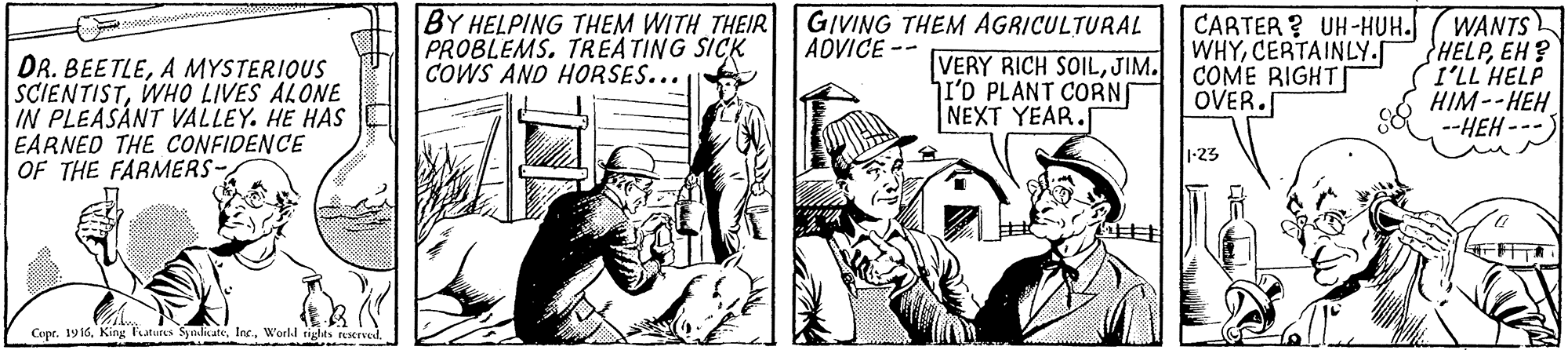 Illustration OCR: BY HELPING THEM WITH THEIR GIVING THEM AGRICULTURAL VERY RICH SOILJIM. I'O PLANT CORN NEXT YEAR. CARTER ? UH-HUH. WHYCERTAINLY.S COME RIGHT| OVER. WANTS HELPEH? I'LL HELP HIM--HEH --HEH --- PROBLEMS. TREATING SICK COWS AND HORSES... ADVICE-- DR. BEETLEA MYSTERIOUS SCIENTISTWHO LIVES ALONE IN PLEASANT VALLEY. HE HAS EARNED THE CONFIDENCE OF THE FARMERS 1:23 Cupt. 19 16World tiglts terved. BY HELPING THEM WITH THEIR GIVING THEM AGRICULTURAL VERY RICH SOILJIM. I'O PLANT CORN NEXT YEAR. CARTER ? UH-HUH. WHYCERTAINLY.S COME RIGHT| OVER. WANTS HELPEH? I'LL HELP HIM--HEH --HEH --- PROBLEMS. TREATING SICK COWS AND HORSES... ADVICE-- DR. BEETLEA MYSTERIOUS SCIENTISTWHO LIVES ALONE IN PLEASANT VALLEY. HE HAS EARNED THE CONFIDENCE OF THE FARMERS 1:23 Cupt. 19 16King Taturs SynicateWorld tiglts terved.