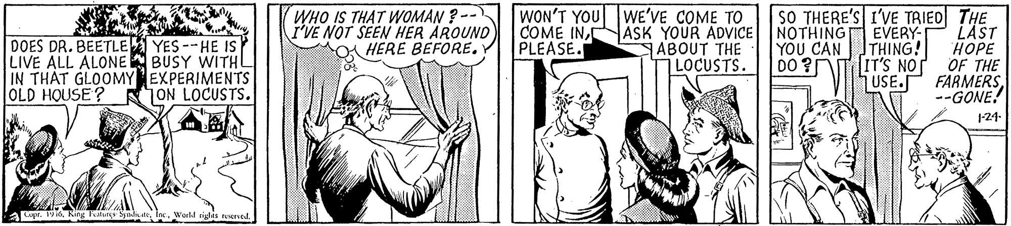 Font OCR: WHO IS THAT WOMAN ?-- I'VE NOT SEEN HER AROUND O HERE BEFORE. WON'T YOU WE'VE COME TO ASK YOUR ADVICE SABOUT THE LOCUSTS. SO THERE'S I'VE TRIED THE EVERY- THING! IT'S NO USE.S DOES DR. BEETLE YES --HE IS LIVE ALL ALONE BUSY WITHL IN THAT GLOOMY EXPERIMENTS OLD HOUSE? COME INPLEASE. NOTHING YOU CAN D0 ? LÄST HOPE OF THE FARMERS--GONE! ON LOCUSTS. 1-24- a Lupr. 19 16. King Fatures SyndiaateWorld ciglas teserved. WHO IS THAT WOMAN ?-- I'VE NOT SEEN HER AROUND O HERE BEFORE. WON'T YOU WE'VE COME TO ASK YOUR ADVICE SABOUT THE LOCUSTS. SO THERE'S I'VE TRIED THE EVERY- THING! IT'S NO USE.S DOES DR. BEETLE YES --HE IS LIVE ALL ALONE BUSY WITHL IN THAT GLOOMY EXPERIMENTS OLD HOUSE? COME INPLEASE. NOTHING YOU CAN D0 ? LÄST HOPE OF THE FARMERS--GONE! ON LOCUSTS. 1-24- a Lupr. 19 16. King Fatures SyndiaateWorld ciglas teserved.