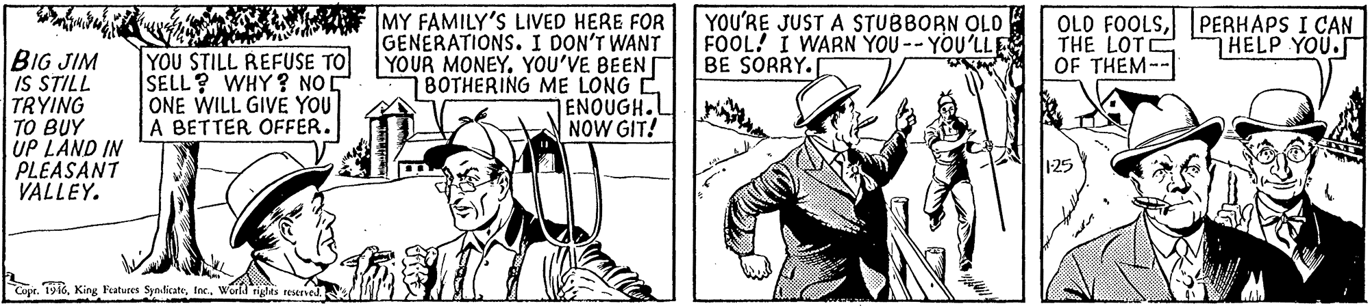 Drawing OCR: MY FAMILY'S LIVED HERE FOR GENERATIONS. I DON'T WANT YOUR MONEY. YOU'VE BEEN 78OTHERING ME LONG C ENOUGH.L NOW GIT! YOU'RE JUST A STUBBORN OLD FOOL! I WARN YOU -- YOU'LLE BE SORRY. OLO FOOLSPERHAPS I CAN THE LOTC OF THEM-- HELP YOU. BIG JIM IS STILL TRYING TO BUY UP LAND IN PLEASANT VALLEY. YOU STILL REFUSE TO SELL? WHY? NOE ONE WILL GIVE YOU A BETTER OFFER. Copr. 1916World riglts reseriel. MY FAMILY'S LIVED HERE FOR GENERATIONS. I DON'T WANT YOUR MONEY. YOU'VE BEEN 78OTHERING ME LONG C ENOUGH.L NOW GIT! YOU'RE JUST A STUBBORN OLD FOOL! I WARN YOU -- YOU'LLE BE SORRY. OLO FOOLSPERHAPS I CAN THE LOTC OF THEM-- HELP YOU. BIG JIM IS STILL TRYING TO BUY UP LAND IN PLEASANT VALLEY. YOU STILL REFUSE TO SELL? WHY? NOE ONE WILL GIVE YOU A BETTER OFFER. Copr. 1916King Featuees SynticateWorld riglts reseriel.
