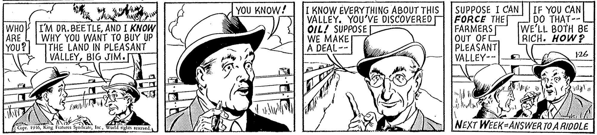 Art OCR: I KNOW EVERYTHING ABOUT THIS VALLEY. YOU'VE DISCOVERED OIL! SUPPOSE WE MAKE A DEAL-- SUPPOSE I CAN FORCE THE FARMERS OUT OF C PLEASANT VALLEY-- IF YOU CAN DO THAT-- WE'LL BOTH BE RICH. HOW? YOU KNOW! WHO ARE YOU? I'M DR. BEETLEAND I KNOW WHY YOU WANT TO BUY UP THE LAND IN PLEASANT VALLEYBIG JIM. 126 NEXT WEEK=ANSWER TO A RIDDLE Copr. 1916I KNOW EVERYTHING ABOUT THIS VALLEY. YOU'VE DISCOVERED OIL! SUPPOSE WE MAKE A DEAL-- SUPPOSE I CAN FORCE THE FARMERS OUT OF C PLEASANT VALLEY-- IF YOU CAN DO THAT-- WE'LL BOTH BE RICH. HOW? YOU KNOW! WHO ARE YOU? I'M DR. BEETLEAND I KNOW WHY YOU WANT TO BUY UP THE LAND IN PLEASANT VALLEYBIG JIM. 126 NEXT WEEK=ANSWER TO A RIDDLE Copr. 1916King kratures SynlkateWorld riglts reserved