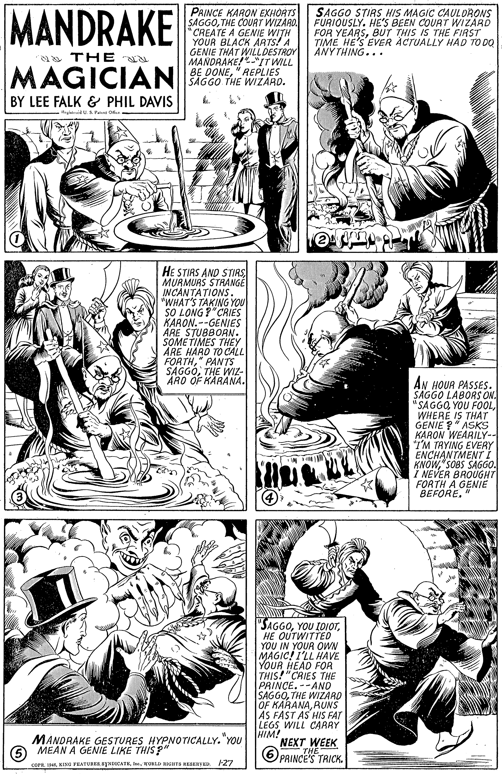 Organism OCR: MANDRAKE PRINCE KARON EXHORTS SAGGOTHE COURT WIZARO. CREATE A GENIE WITH YOUR BLACK ARTS! A GENIE THAT WILLDESTROY MANDRAKE!"IT WILL BE DONE" REPLIES SAGGO THE WIZARD. SAGGO STIRS HIS MAGIC CAULORONS FURIOUSLY. HE'S BEEN COURT WIZARD FOR YEARSBUT THIS IS THE FIRST TIME HE'S EVER ÀCTUALLY HAD TO DO ANYTHING... THE MAGICIAN BY LEE FALK & PHIL DAVIS Rruiesid U.S. Pate HE STIRS AND STIRS MURMURS STRANGÉ INCANTATIONS. "WHAT'S TAKING YOU SO LONG ?"CRIES KARON.--GENIES ARE STUBBORN. SOME TIMES THEY ARE HARD TO CALL FORTH" PANTS SAGGOTHE WIZ- ARO OF KARANA. AN HOUR PASSES. SAGGO LABORS ON. " SAGGOWHERE IS THAT GENIE ?" ASKS KARON WEARILY-- "I'M TRYING EVERY ENCHANTMENTI KNOW"SOBS SAGG0. I NEVER BROUGHT FORTH A GENIË BEFORE" "SAGGOHE OUTWITTED YOU IN YOUR OWN MAGIC! I'LL HAVE YOUR HEAD FOR THIS!"CRIES THE PRINCE. --ANO SAGGOTHE WIZARD OF KARANARUNS AS FAST AS HIS FAT LEGS WILL CARRY HIM! NEXT WEEK MANDRAKE GESTURES HYPNOTICALLY. "YOU O MEAN A GENIE LIKE THIS ?" 6 PRINCEHE TRICK. COPR. 19WOHLL RIGHTS KEAEIHVED. F27 MANDRAKE PRINCE KARON EXHORTS SAGGOTHE COURT WIZARO. CREATE A GENIE WITH YOUR BLACK ARTS! A GENIE THAT WILLDESTROY MANDRAKE!"IT WILL BE DONE" REPLIES SAGGO THE WIZARD. SAGGO STIRS HIS MAGIC CAULORONS FURIOUSLY. HE'S BEEN COURT WIZARD FOR YEARSBUT THIS IS THE FIRST TIME HE'S EVER ÀCTUALLY HAD TO DO ANYTHING... THE MAGICIAN BY LEE FALK & PHIL DAVIS Rruiesid U.S. Pate HE STIRS AND STIRS MURMURS STRANGÉ INCANTATIONS. "WHAT'S TAKING YOU SO LONG ?"CRIES KARON.--GENIES ARE STUBBORN. SOME TIMES THEY ARE HARD TO CALL FORTH" PANTS SAGGOTHE WIZ- ARO OF KARANA. AN HOUR PASSES. SAGGO LABORS ON. " SAGGOYOU FOOLWHERE IS THAT GENIE ?" ASKS KARON WEARILY-- "I'M TRYING EVERY ENCHANTMENTI KNOW"SOBS SAGG0. I NEVER BROUGHT FORTH A GENIË BEFORE" "SAGGOYOU IDIOTHE OUTWITTED YOU IN YOUR OWN MAGIC! I'LL HAVE YOUR HEAD FOR THIS!"CRIES THE PRINCE. --ANO SAGGOTHE WIZARD OF KARANARUNS AS FAST AS HIS FAT LEGS WILL CARRY HIM! NEXT WEEK MANDRAKE GESTURES HYPNOTICALLY. "YOU O MEAN A GENIE LIKE THIS ?" 6 PRINCEHE TRICK. COPR. 19KING FEATURES SYNDICATEWOHLL RIGHTS KEAEIHVED. F27