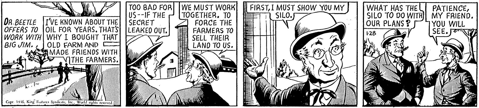 Hat OCR: DR. BEETLE I'VE KNOWN ABOUT THE OFFERS TO OIL FOR YEARS. THAT'S LEAKED OUT. WORK WITH WHY I BOUGHT THAT OLD FARM AND MADE FRIENDS WITH ITHE FARMERS. TOO BAD FOR WE MUST WORK US--IF THE SECRET TOGETHER. TO FORCE THE FARMERS TO SELL THEIR LANO TO US. FIRSTI MUST SHOW YOU MY SILO. WHAT HAS THEL PATIENCESILO TO DO WITH MY FRIEND. YOU WILL SEE. T OUR PLANS ? 1-28 BIG JIM. Cupr. 19 16. Kink Faturs SyndatInc. World ngles served. DR. BEETLE I'VE KNOWN ABOUT THE OFFERS TO OIL FOR YEARS. THAT'S LEAKED OUT. WORK WITH WHY I BOUGHT THAT OLD FARM AND MADE FRIENDS WITH ITHE FARMERS. TOO BAD FOR WE MUST WORK US--IF THE SECRET TOGETHER. TO FORCE THE FARMERS TO SELL THEIR LANO TO US. FIRSTI MUST SHOW YOU MY SILO. WHAT HAS THEL PATIENCESILO TO DO WITH MY FRIEND. YOU WILL SEE. T OUR PLANS ? 1-28 BIG JIM. Cupr. 19 16. Kink Faturs SyndatInc. World ngles served.