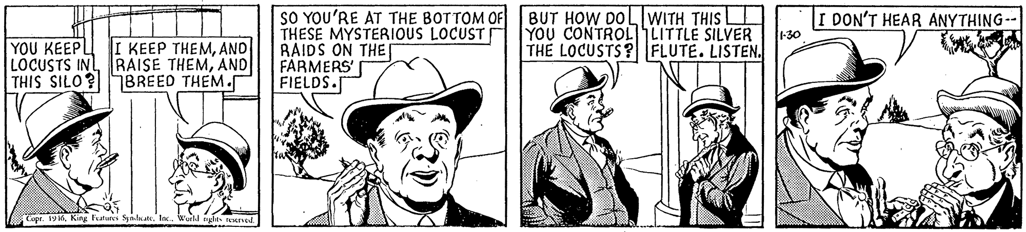 Headgear OCR: SO YOU'RE AT THE BOTTOM OF THESE MYSTERIOUS LOCUST RAIDS ON THE[ FARMERS' FIELDS. BUT HOW DOL WITH THIS I DON'T HEAR ANYTHING-- YOU CONTROLLITTLE SILVER -30 YOU KEEP LOCUSTS INLAND THIS SILO? I KEEP THEMAND THE LOCUSTS? FLUTE. LISTEN. 7BREED THEM. Copr. 19 16In. Wurld ngle reserved. SO YOU'RE AT THE BOTTOM OF THESE MYSTERIOUS LOCUST RAIDS ON THE[ FARMERS' FIELDS. BUT HOW DOL WITH THIS I DON'T HEAR ANYTHING-- YOU CONTROLLITTLE SILVER -30 YOU KEEP LOCUSTS INLRAISE THEMAND THIS SILO? I KEEP THEMAND THE LOCUSTS? FLUTE. LISTEN. 7BREED THEM. Copr. 19 16King Features SynlateIn. Wurld ngle reserved.
