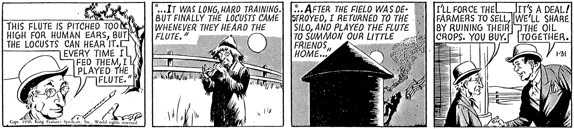 Monochrome OCR: JIT'S A DEAL! THIS FLUTE IS PITCHED TOO HIGH FOR HUMAN EARSBUT THE LOCUSTS CAN HEAR IT.C 7EVERY TIME Il FED THEMI PLAYED THE FLUTE." "...IT WAS LONGHARD TRAINING..AFTER THE FIELO WAS DE- BUT FINALLY THE LOCUSTS CAME WHENEVER THEY HEARO THE FLUTE." STROYEDI RETURNED TO THE SILOAND PLAYED THE FLUTE TO SUMMON OUR LITTLE FRIENOSHOME... I'LL FOR CE THEL FARMERS TO SELLWE'LL SHARE BY RUINING THEIRTHE QIL CROPS. YOU BUY. TÖGETHER. 1-31 Copr. 1946. King katurs SymlnatsWorld rights rewrved JIT'S A DEAL! THIS FLUTE IS PITCHED TOO HIGH FOR HUMAN EARSBUT THE LOCUSTS CAN HEAR IT.C 7EVERY TIME Il FED THEMI PLAYED THE FLUTE." "...IT WAS LONGHARD TRAINING..AFTER THE FIELO WAS DE- BUT FINALLY THE LOCUSTS CAME WHENEVER THEY HEARO THE FLUTE." STROYEDI RETURNED TO THE SILOAND PLAYED THE FLUTE TO SUMMON OUR LITTLE FRIENOSHOME... I'LL FOR CE THEL FARMERS TO SELLWE'LL SHARE BY RUINING THEIRTHE QIL CROPS. YOU BUY. TÖGETHER. 1-31 Copr. 1946. King katurs SymlnatsWorld rights rewrved