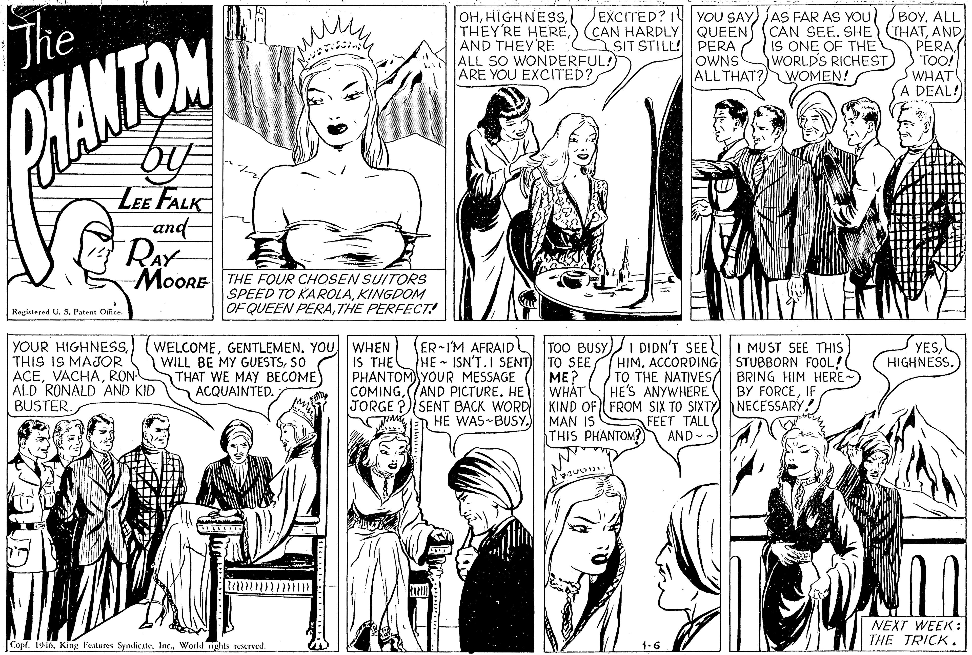 Organism OCR: Jhe OHHIGHNESS. EXCITED? I YOU SAY) AS FAR AS YOU) BOYALL THEYRE HEREAND PERATOO! WHAT (A DEAL! AND THEY'RE ALL SO WONDERFUL! ARE YOU EXCITED? SIT STILL! PERA IS ONE OF THE OWNS ALL THAT? WOMEN! WORLD'S RICHEST HANTON LEE FALK and RAY MOORE THE FOUR CHOSEN SUITORS SPEED TO KAROLAKINGDOM OF QUEEN PERATHE PERFECT! Regiatered U. S. Patent Office YESHIGHNESS. YOUR HIGHNESSTHIS IS MAJOR ACERON ALD RONALD AND KID BUSTER. (WELCOMEGENTLEMEN. YOU WILL BE MY GUESTSSO THAT WE MAY BECOME) ACQUAINTED. WHEN IS THE PHANTOM YOUR MESSAGE COMING(AND PICTURE. HE JORGE ?SENT BACK WORD AEN HE WAS BUSY.) ER-IM AFRAID HE ISN'T.I SENT) TO SEE TOO BUSY)I DIDN'T SEEI MUST SEE THIS HIMACCORDING STUBBORN FOOL! TO THE NATIVES/ HE'S ANYWHERE BRING HIM HERE BY FORCEIF ME? WHAT KIND OF FROM SIX TO SIXTY) NECESSARY. MAN IS THIS PHANTOM?) FEET TALL AND -- NEXT WEEK : THE TRICK. CopfWorld rights reserved. 1-6 Jhe OHHIGHNESS. EXCITED? I YOU SAY) AS FAR AS YOU) BOYALL THEYRE HERE) CAN HARDLY QUEENS (CAN SEE. SHE (THATAND PERATOO! WHAT (A DEAL! AND THEY'RE ALL SO WONDERFUL! ARE YOU EXCITED? SIT STILL! PERA IS ONE OF THE OWNS ALL THAT? WOMEN! WORLD'S RICHEST HANTON LEE FALK and RAY MOORE THE FOUR CHOSEN SUITORS SPEED TO KAROLAKINGDOM OF QUEEN PERATHE PERFECT! Regiatered U. S. Patent Office YESHIGHNESS. YOUR HIGHNESSTHIS IS MAJOR ACERON ALD RONALD AND KID BUSTER. (WELCOMEGENTLEMEN. YOU WILL BE MY GUESTSSO THAT WE MAY BECOME) ACQUAINTED. WHEN IS THE PHANTOM YOUR MESSAGE COMING(AND PICTURE. HE JORGE ?SENT BACK WORD AEN HE WAS BUSY.) ER-IM AFRAID HE ISN'T.I SENT) TO SEE TOO BUSY)I DIDN'T SEEI MUST SEE THIS HIMACCORDING STUBBORN FOOL! TO THE NATIVES/ HE'S ANYWHERE BRING HIM HERE BY FORCEIF ME? WHAT KIND OF FROM SIX TO SIXTY) NECESSARY. MAN IS THIS PHANTOM?) FEET TALL AND -- NEXT WEEK : THE TRICK. CopfKing Features SyndicateWorld rights reserved. 1-6