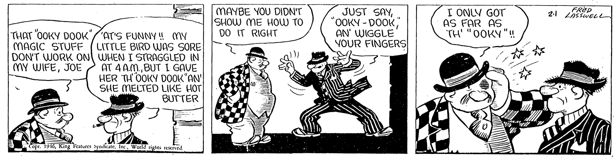 Fictional character OCR: MAYBE YOU DIDN'T SHOW ME HOW TO DO IT RIGHT JUST SAY"OOKY-DOOK" AN' WIGGLE YOUR FINGERS I ONLY GOT AS FAR AS TH' "0OKY "! THAT "OOKY DOOK" MAGIC STUFF 'AT'S FUNNY ! MY LITTLE BIRD WAS SORE DON'T WORK ON WHEN I STRAGGLED IN AT 4 A.M.BUT I GAVE HER TH0OKY DOOK"AN SHE MELTED LIKE HOT BUTTER MY WIFEJOE Copr. 1916World tights reserved. MAYBE YOU DIDN'T SHOW ME HOW TO DO IT RIGHT JUST SAY"OOKY-DOOK" AN' WIGGLE YOUR FINGERS I ONLY GOT AS FAR AS TH' "0OKY "! THAT "OOKY DOOK" MAGIC STUFF 'AT'S FUNNY ! MY LITTLE BIRD WAS SORE DON'T WORK ON WHEN I STRAGGLED IN AT 4 A.M.BUT I GAVE HER TH0OKY DOOK"AN SHE MELTED LIKE HOT BUTTER MY WIFEJOE Copr. 1916King l'eatures SyndicateWorld tights reserved.