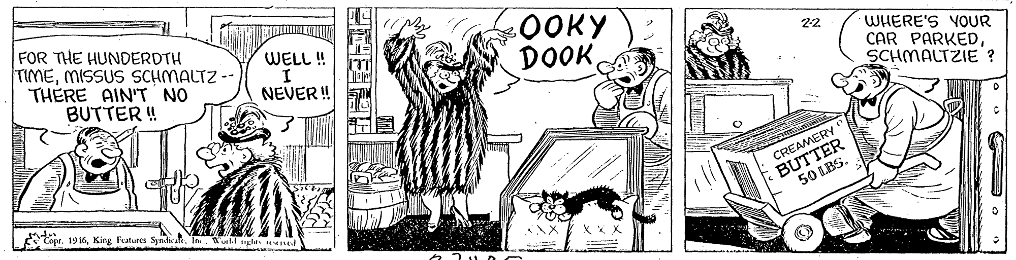 Interaction OCR: FOR THE HUNDERDTH TIMEMISSUS SCHMALTZ -- THERE AIN"T NO BUTTER ! 0OKY DOOKWELL ! 22 WHERE'S YOUR CAR PARKEDSCHMALTZIE ? NEVER! ? BUTTER 50 LBS. CREAMERY Copt. 1916In Wull glts ned FOR THE HUNDERDTH TIMEMISSUS SCHMALTZ -- THERE AIN"T NO BUTTER ! 0OKY DOOKWELL ! 22 WHERE'S YOUR CAR PARKEDSCHMALTZIE ? NEVER! ? BUTTER 50 LBS. CREAMERY Copt. 1916King Features Syndis aleIn Wull glts ned