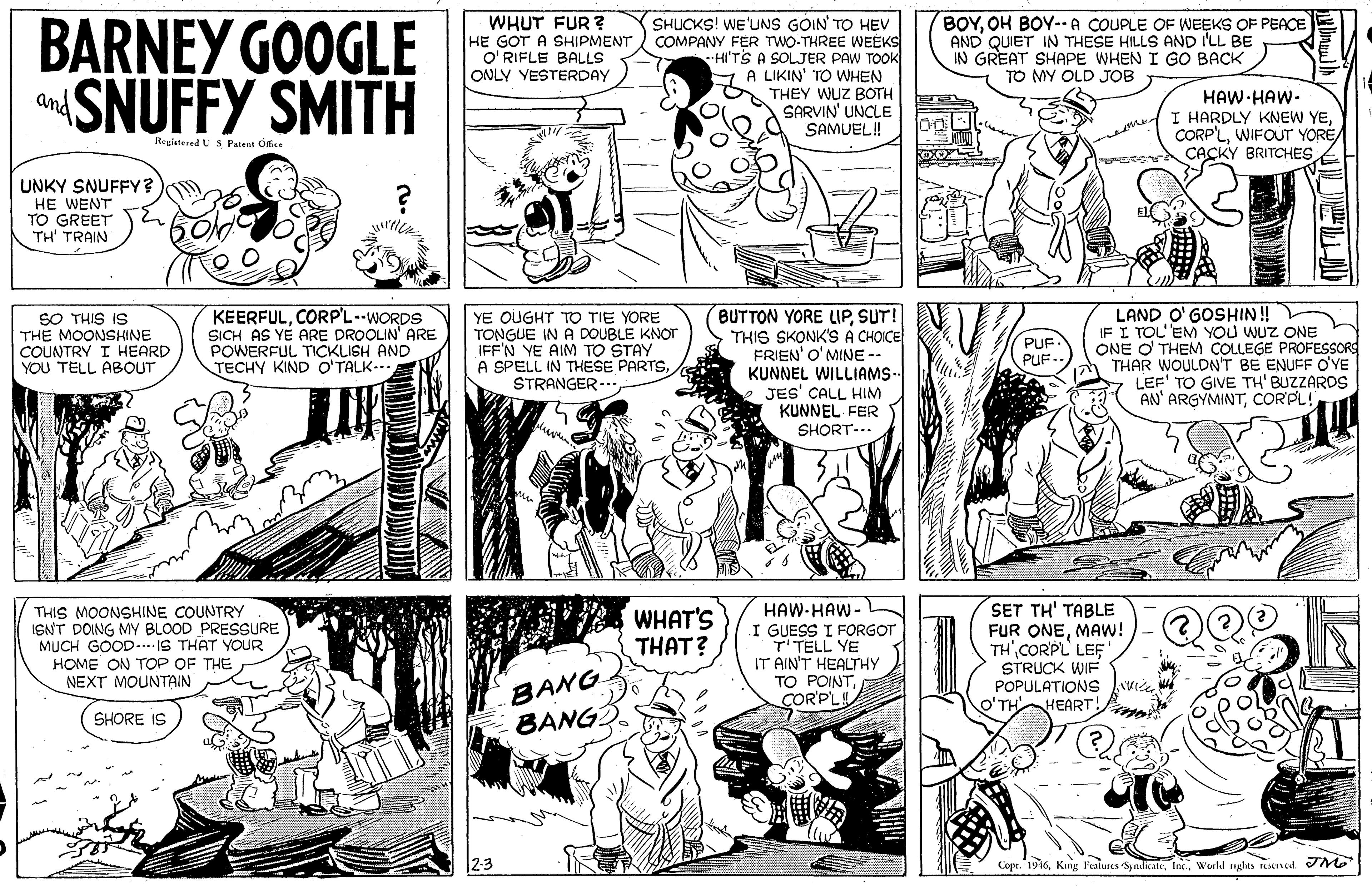 Art OCR: WHUT FUR ? BARNEY GOOGLE SNUFFY SMITH SHUCKS! WE'UNS GOIN TO HEV COMPANY FER TWO-THREE WEEKS HI'TS A SOLJER PAW TOOK Y A LIKIN' TO WHEN THEY WUZ BOTH SARVIN' UNCLE SAMUEL! BOYOH BOY--A COUPLE OF WEEKS OF PEACE AND QUIET IN THESE HILLS AND I'LL BE IN GREAT SHAPE WHEN I GO BACK TO MY OLD JOB HE GOT A SHIPMENT O' RIFLE BALLS ONLY YESTERDAY HAW HAW- I HARDLY KNEW YECACKY BRITCHES and Registered US Patent Office UNKY SNUFFY? HE WENT TO GREET TH' TRAIN KEERFULCORP'L--WORDS SICH AS YE ARE DROOLIN' ARE POWERFUL TICKLISH AND TECHY KIND O'TALK... BUTTON YORE LIPSUT! THIS SKONK'S A CH?ICE FRIEN' O'MINE -- KUNNEL WILLIAMS- JES' CALL HIM KUNNEL FER SHORT-.. LAND O' GOSHIN ! IF I TOL'EM YOU WUZ ONE ONE O' THEM COLLEGE PROFESSORS THAR WOULDN'T BE ENUFF O'YE LEF' TO GIVE TH' BUZZARDS AN' ARGYMINTCORPL! SO THIS IS THE MOONSHINE COUNTRY I HEARD YOU TELL ABOUT YE QUGHT TO TIE YORE TONGUE IN A DOUBLE KNOT IFF'N YE AIM TO STAY A SPELL IN THESE PARTSSTRANGER--. PUF PUF. THIS MOONSHINE COUNTRY ISNT DOING My BLOOD PRESSURE MUCH GOOD-. IS THAT YOUR HOME ON TOP OF THE NEXT MOUNTAIN HAW-HAW- I GUESS I FORGOT T'TELL YE IT AIN'T HEALTHY TO POINTCORPL SET TH' TABLE FUR ONEMAW! TH CORPL LEF STRUCK WIF POPULATIONS vie. HEART! WHAT'S THAT? BANG BANG SHORE IS Copr. 1936Woeld nglas teKnod. M WHUT FUR ? BARNEY GOOGLE SNUFFY SMITH SHUCKS! WE'UNS GOIN TO HEV COMPANY FER TWO-THREE WEEKS HI'TS A SOLJER PAW TOOK Y A LIKIN' TO WHEN THEY WUZ BOTH SARVIN' UNCLE SAMUEL! BOYOH BOY--A COUPLE OF WEEKS OF PEACE AND QUIET IN THESE HILLS AND I'LL BE IN GREAT SHAPE WHEN I GO BACK TO MY OLD JOB HE GOT A SHIPMENT O' RIFLE BALLS ONLY YESTERDAY HAW HAW- I HARDLY KNEW YEWIFOUT YORECACKY BRITCHES and Registered US Patent Office UNKY SNUFFY? HE WENT TO GREET TH' TRAIN KEERFULCORP'L--WORDS SICH AS YE ARE DROOLIN' ARE POWERFUL TICKLISH AND TECHY KIND O'TALK... BUTTON YORE LIPSUT! THIS SKONK'S A CH?ICE FRIEN' O'MINE -- KUNNEL WILLIAMS- JES' CALL HIM KUNNEL FER SHORT-.. LAND O' GOSHIN ! IF I TOL'EM YOU WUZ ONE ONE O' THEM COLLEGE PROFESSORS THAR WOULDN'T BE ENUFF O'YE LEF' TO GIVE TH' BUZZARDS AN' ARGYMINTCORPL! SO THIS IS THE MOONSHINE COUNTRY I HEARD YOU TELL ABOUT YE QUGHT TO TIE YORE TONGUE IN A DOUBLE KNOT IFF'N YE AIM TO STAY A SPELL IN THESE PARTSSTRANGER--. PUF PUF. THIS MOONSHINE COUNTRY ISNT DOING My BLOOD PRESSURE MUCH GOOD-. IS THAT YOUR HOME ON TOP OF THE NEXT MOUNTAIN HAW-HAW- I GUESS I FORGOT T'TELL YE IT AIN'T HEALTHY TO POINTCORPL SET TH' TABLE FUR ONEMAW! TH CORPL LEF STRUCK WIF POPULATIONS vie. HEART! WHAT'S THAT? BANG BANG SHORE IS Copr. 1936King Fealuses SyndicateWoeld nglas teKnod. M