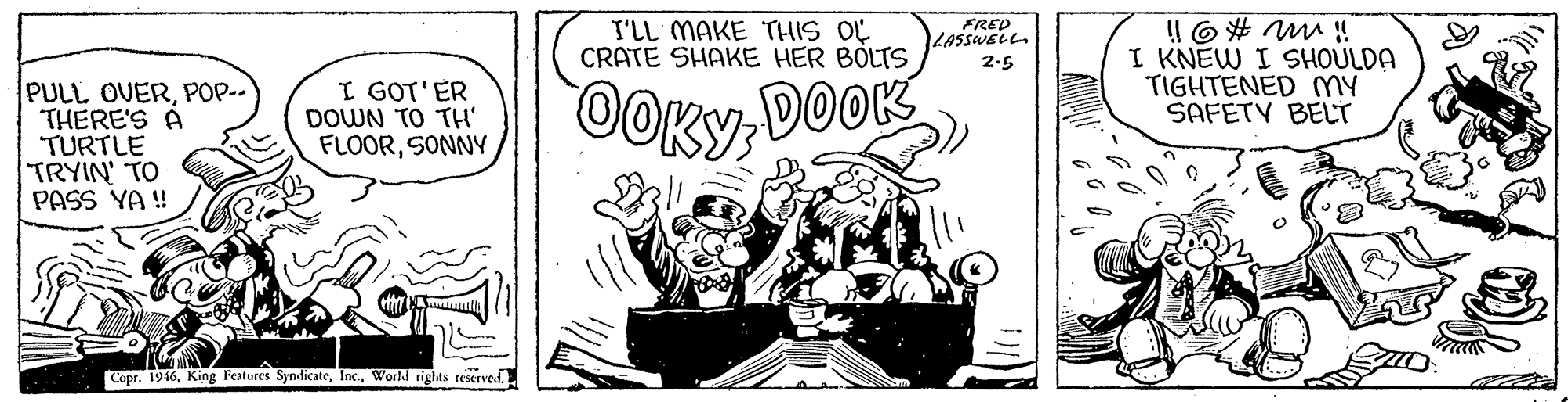 Handwriting OCR: ! O# M ! I KNEW I SHOULDA TIGHTENED mY SAFETY BELT I'LL MAKE THIS OY CRATE SHAKE HER BOLTS FRED LASSWELL. 2.5 PULL OVERPOP- THERE'S A TURTLE TRYIN' TO PASS YA ! I GOT'ER DOWN TO TH' FLOORSONNY OOKYDOOK Copr. 1916World rights reserved ! O# M ! I KNEW I SHOULDA TIGHTENED mY SAFETY BELT I'LL MAKE THIS OY CRATE SHAKE HER BOLTS FRED LASSWELL. 2.5 PULL OVERPOP- THERE'S A TURTLE TRYIN' TO PASS YA ! I GOT'ER DOWN TO TH' FLOORSONNY OOKYDOOK Copr. 1916King Features SyndicateWorld rights reserved
