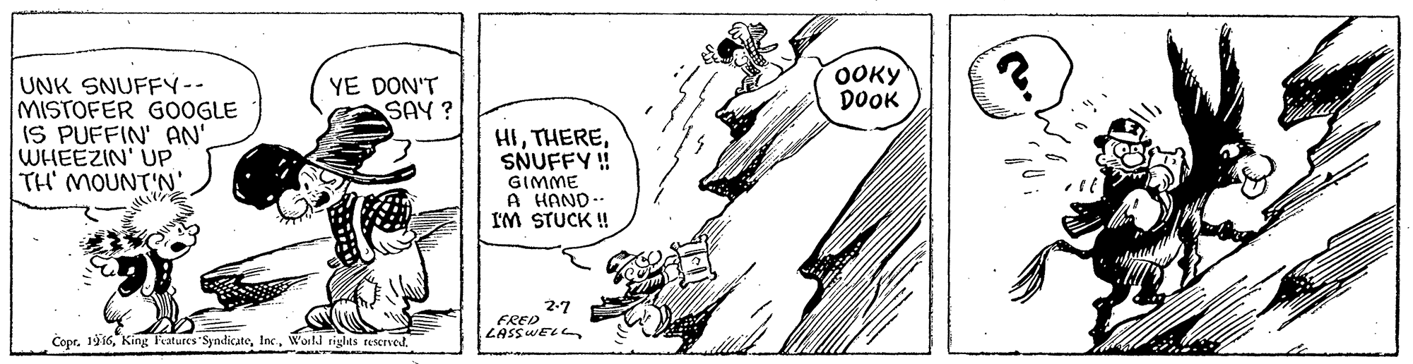 Art OCR: YE DON'T SAY? OOKY DOOK UNK SNUFFY-- MISTOFER GOOGLE IS PUFFIN' AN' WHEEZIN' UP TH' MOUNT'N' HISNUFFY ! GIMME A HAND-- I'M STUCK ! 2-7 FRED LASSWELL Copr. 19 16World rigles rescrved. YE DON'T SAY? OOKY DOOK UNK SNUFFY-- MISTOFER GOOGLE IS PUFFIN' AN' WHEEZIN' UP TH' MOUNT'N' HISNUFFY ! GIMME A HAND-- I'M STUCK ! 2-7 FRED LASSWELL Copr. 19 16King Features SyndicateWorld rigles rescrved.