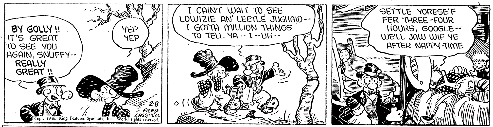 Sharing OCR: I CAIN'T WAIT TO SEE LOWIZIE AN' LEETLE JUGHAID-- I GOTTA MILLION THINGS TO TELL YA -- I --UH-- SETTLE YORESE'F FER THREE-FOUR HOURSGOOGLE-- WE'LL JAW WIF YE AFTER NAPP4-TIME BY GOLLY ! IT'S GREAT TO SEE YOU AGAINSNUFFY-- REALLY GREAT ! YEP YEP ? FRED Copr. 1916World rights reserved. I CAIN'T WAIT TO SEE LOWIZIE AN' LEETLE JUGHAID-- I GOTTA MILLION THINGS TO TELL YA -- I --UH-- SETTLE YORESE'F FER THREE-FOUR HOURSGOOGLE-- WE'LL JAW WIF YE AFTER NAPP4-TIME BY GOLLY ! IT'S GREAT TO SEE YOU AGAINSNUFFY-- REALLY GREAT ! YEP YEP ? FRED Copr. 1916King Features SyndicateWorld rights reserved.