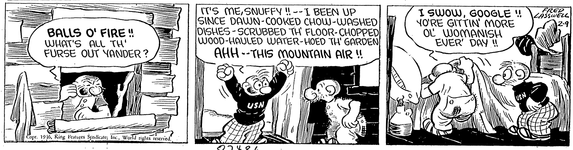 Humour OCR: FRED LASSWELL ?29 BALLS O' FIRE ! WHAT'S ALL TH' FURSE OUT YANDER ? IT'S MESNUFFY ! --I BEEN UP SINCE DAWN-COOKED CHOW-WASHED DISHES-SCRUBBED TH FLOOR-CHOPPED WOOD-HAULED WATER-HOED TH' GARDEN AHH --THIS MOUNTAIN AIR ! I SWOWG0OGLE ! YO'RE GITTIN MORE OL WOMANISH EVER' DAY !! USN Copr. 1916World rights teserved FRED LASSWELL ? 29 BALLS O' FIRE ! WHAT'S ALL TH' FURSE OUT YANDER ? IT'S MESNUFFY ! --I BEEN UP SINCE DAWN-COOKED CHOW-WASHED DISHES-SCRUBBED TH FLOOR-CHOPPED WOOD-HAULED WATER-HOED TH' GARDEN AHH --THIS MOUNTAIN AIR ! I SWOWG0OGLE ! YO'RE GITTIN MORE OL WOMANISH EVER' DAY !! USN Copr. 1916King Fecatures Syndicate; IncWorld rights teserved