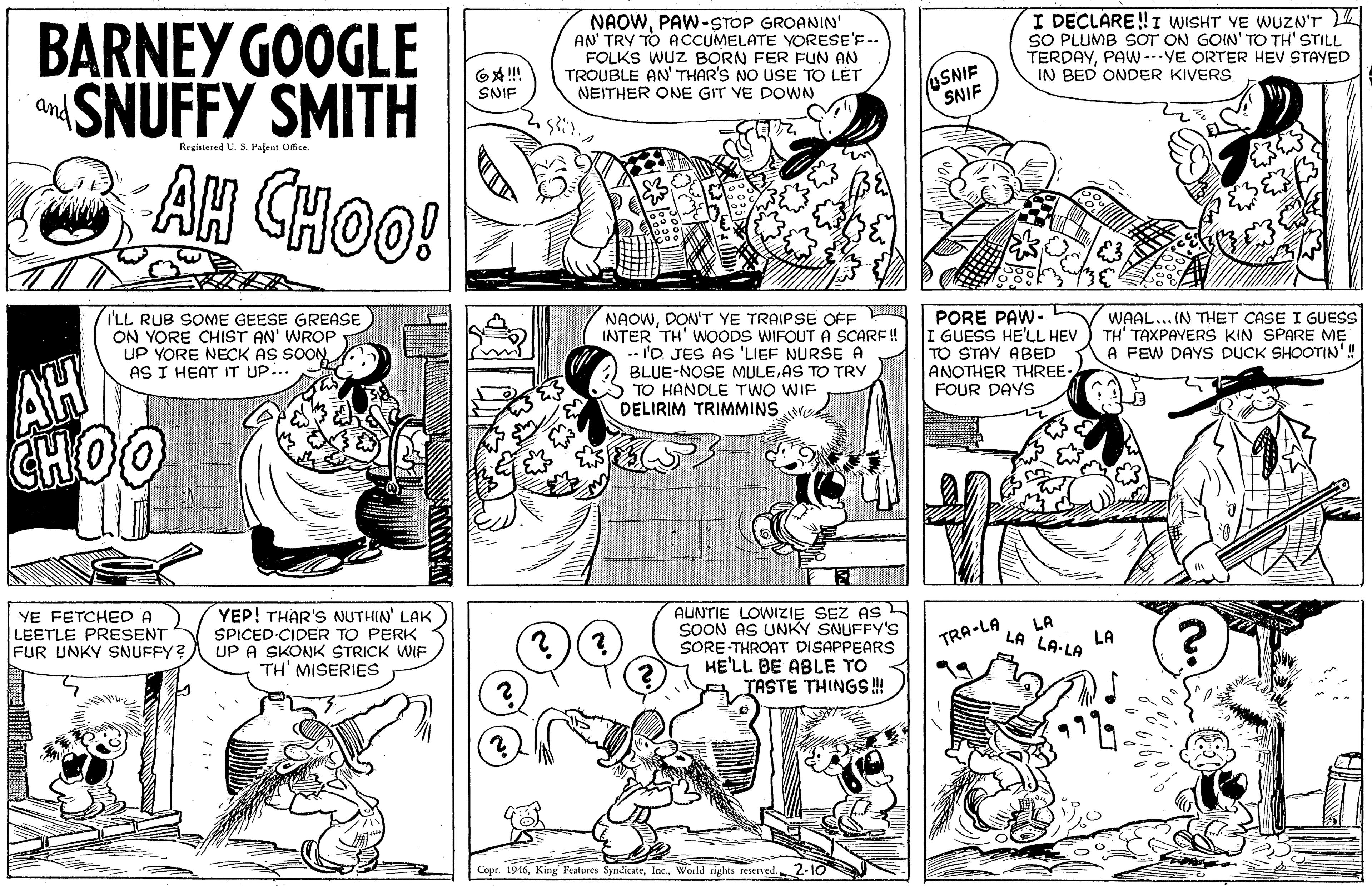 Font OCR: NAOWPAW-STOP GROANIN' AN' TRY TO ACCUMELATE YORESE'F-- FOLKS WUz BORN FER FUN AN TROUBLE AN' THAR'S NO USE TO LÉT NEITHER ONE GIT VE DOWN I DECLARE!! I WISHT VE WUZN'T SO PLUMB SOT ON GOIN' TO TH' STILL TERDAYPAW---VE ORTER HEV STAYED IN BED ONDER KIVERS BARNEY GOOGLE SNUFFY SMITH AH CHOO! USNIE SNIF SNIF Registered U. S. Pafent Office I'LL RUB SOME GEESE GREASE ON YORE CHIST AN' WROP UP YORE NECK AS SOON AS I HEAT IT UP... NAOWDON'T YE TRAIPSE OFF INTER TH' WOODS WIFOUT A SCARF ! .- I'D. JES AS 'LIEF NURSE A BLUE-NOSE MULEAS TO TRY S TO HANDLE TWO WIF DELIRIM TRIMMINS e PORE PAW- I GUESS HE'LL HEV TO STAY ABED ANOTHER THREE- FOUR DAYS WAAL... IN THET CASE I GUESS TH' TAXPAYERS KIN SPARE ME A FEW DAYS DUCK SHOOTIN'! AH CHOO YE FETCHED A LEETLE PRESENT FUR UNKY SNUFFY? YEP! THAR'S NUTHIN' LAK SPICED CIDER TO PERK UP A SKONK STRICK WIF TH' MISERIES AUNTIE LOWIZIE SEZ AS SOON AS UNKY SNUFFY'S SORE THROAT DISAPPEARS HE'LL BE ABLE TO TASTE THINGS ! LA LA LA LA-LA TRA-LA Copr. 1946World sights reserved. 2-10 NAOWPAW-STOP GROANIN' AN' TRY TO ACCUMELATE YORESE'F-- FOLKS WUz BORN FER FUN AN TROUBLE AN' THAR'S NO USE TO LÉT NEITHER ONE GIT VE DOWN I DECLARE!! I WISHT VE WUZN'T SO PLUMB SOT ON GOIN' TO TH' STILL TERDAYPAW---VE ORTER HEV STAYED IN BED ONDER KIVERS BARNEY GOOGLE SNUFFY SMITH AH CHOO! USNIE SNIF SNIF Registered U. S. Pafent Office I'LL RUB SOME GEESE GREASE ON YORE CHIST AN' WROP UP YORE NECK AS SOON AS I HEAT IT UP... NAOWDON'T YE TRAIPSE OFF INTER TH' WOODS WIFOUT A SCARF ! .- I'D. JES AS 'LIEF NURSE A BLUE-NOSE MULEAS TO TRY S TO HANDLE TWO WIF DELIRIM TRIMMINS e PORE PAW- I GUESS HE'LL HEV TO STAY ABED ANOTHER THREE- FOUR DAYS WAAL... IN THET CASE I GUESS TH' TAXPAYERS KIN SPARE ME A FEW DAYS DUCK SHOOTIN'! AH CHOO YE FETCHED A LEETLE PRESENT FUR UNKY SNUFFY? YEP! THAR'S NUTHIN' LAK SPICED CIDER TO PERK UP A SKONK STRICK WIF TH' MISERIES AUNTIE LOWIZIE SEZ AS SOON AS UNKY SNUFFY'S SORE THROAT DISAPPEARS HE'LL BE ABLE TO TASTE THINGS ! LA LA LA LA-LA TRA-LA Copr. 1946King Features SyndicateWorld sights reserved. 2-10