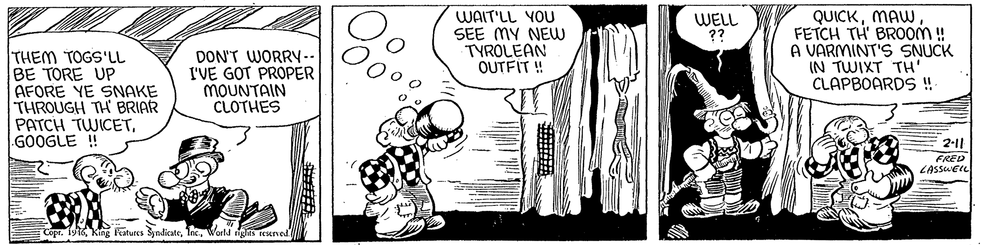 Parallel OCR: WAIT'LL YOU SEE MY NEw TYROLEAN OUTFIT ! QUICKMAW FETCH TH' BROOM! A VARMINT'S SNUCK IN TWIXT TH' CLAPBOARDS ! WELL ?? THEM TOGS'LL BE TORE UP AFORE YE SNAKE THROUGH TH BRIAR PATCH TWICETG00GLE ! DON'T WORRY-. I'VE GOT PROPER MOUNTAIN CLOTHES 2-11 FRED LASSUEIL Copr. 1916World rigts resened WAIT'LL YOU SEE MY NEw TYROLEAN OUTFIT ! QUICKMAW FETCH TH' BROOM! A VARMINT'S SNUCK IN TWIXT TH' CLAPBOARDS ! WELL ?? THEM TOGS'LL BE TORE UP AFORE YE SNAKE THROUGH TH BRIAR PATCH TWICETG00GLE ! DON'T WORRY-. I'VE GOT PROPER MOUNTAIN CLOTHES 2-11 FRED LASSUEIL Copr. 1916King Features SyndicateWorld rigts resened