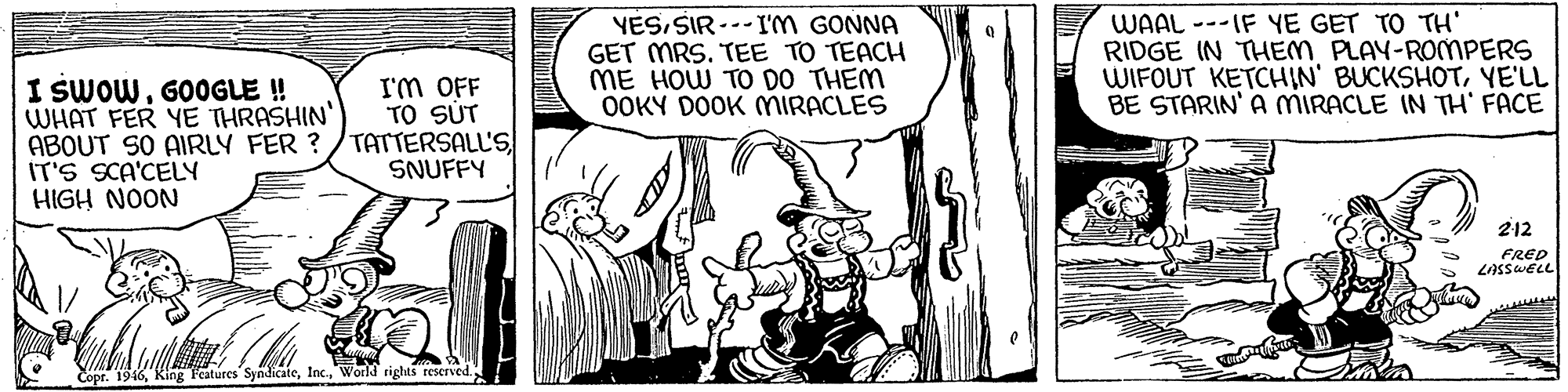 Line OCR: YESSIR ---I'M GONNA GET MRS. TEE TO TEACH ME HOW TO DO THEM OOKY DOOK MIRACLES WAAL ---IF YE GET TO TH' RIDGE IN THEM PLAY-ROMPERS WIFOUT KETCHIN' BUCKSHOTYE'LL BE STARIN' A MIRACLE IN TH' FACE I SWOWGOOGLE ! WHAT FER YE THRASHIN' ABOUT SO AIRLY FER ? /TATTERSALL'S IT'S SCA'CELY HIGH NOON I'M OFF TO SÚT SNUFFY 212 FRED LASSWELL Copr. 1946World rights reserved.: YESSIR ---I'M GONNA GET MRS. TEE TO TEACH ME HOW TO DO THEM OOKY DOOK MIRACLES WAAL ---IF YE GET TO TH' RIDGE IN THEM PLAY-ROMPERS WIFOUT KETCHIN' BUCKSHOTYE'LL BE STARIN' A MIRACLE IN TH' FACE I SWOWGOOGLE ! WHAT FER YE THRASHIN' ABOUT SO AIRLY FER ? /TATTERSALL'S IT'S SCA'CELY HIGH NOON I'M OFF TO SÚT SNUFFY 212 FRED LASSWELL Copr. 1946King Featurcs SyndicateWorld rights reserved.: