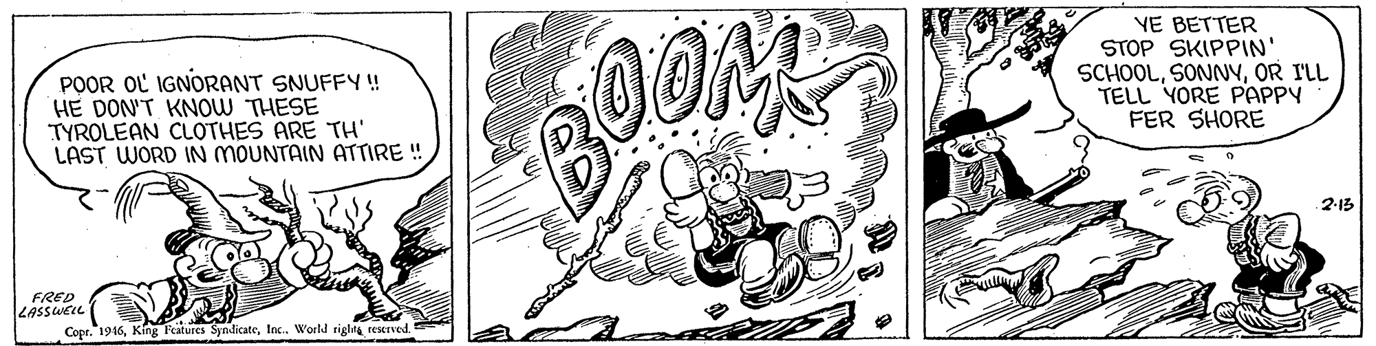 Pattern OCR: POOR OL IGNORANT SNUFFY ! HE DON'T KNOW THESE TYROLEAN CLOTHES ARE TH' LAST WORD IN MOUNTAIN ATTIRE ! YE BETTER STOP SKIPPIN' SCHOOLOR ILL TELL YORE PAPPY FER SHORE 2-13 FRED LASSWELL Copr. 1916Inc.. World riglag reserved. POOR OL IGNORANT SNUFFY ! HE DON'T KNOW THESE TYROLEAN CLOTHES ARE TH' LAST WORD IN MOUNTAIN ATTIRE ! YE BETTER STOP SKIPPIN' SCHOOLOR ILL TELL YORE PAPPY FER SHORE 2-13 FRED LASSWELL Copr. 1916King Features SyndicateInc.. World riglag reserved.