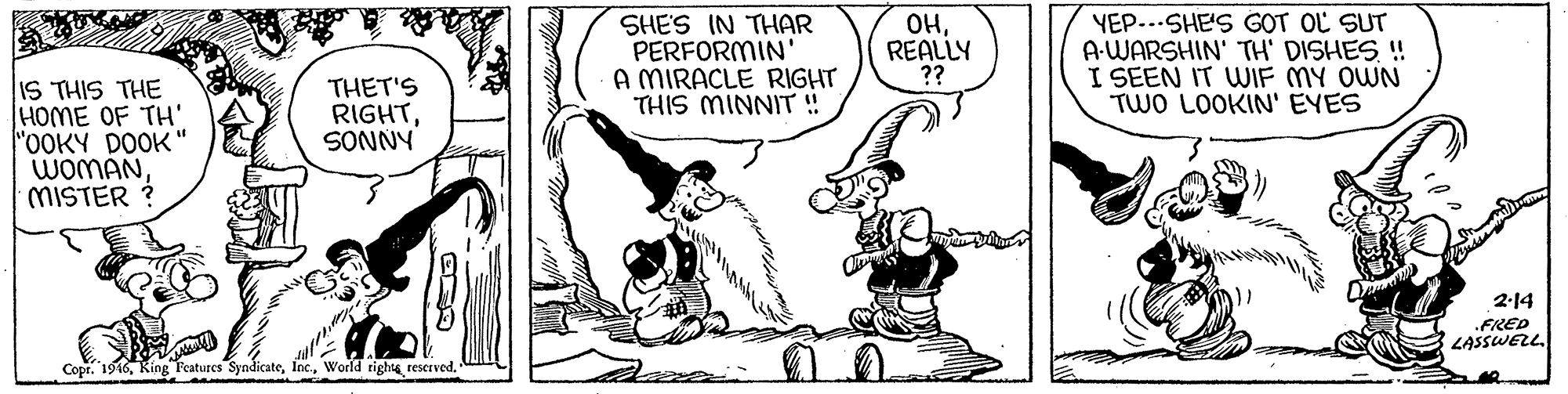 Art OCR: SHE'S IN THAR PERFORMIN' A MIRACLE RIGHT THIS MINNIT ! ??REALLY ?? YEP...SHE'S GOT OL SUT A-WARSHIN' TH' DISHES. ! I SEEN IT WIF MY OWN TWO LOOKIN' EYES IS THIS THE HOME OF TH' "OOKY DOOK" WOMANMISTER ? THET'S RIGHTSONNY 2-14 .FRED LASSWELL. Copr. 1916World tights rescrved. SHE'S IN THAR PERFORMIN' A MIRACLE RIGHT THIS MINNIT ! ??REALLY ?? YEP...SHE'S GOT OL SUT A-WARSHIN' TH' DISHES. ! I SEEN IT WIF MY OWN TWO LOOKIN' EYES IS THIS THE HOME OF TH' "OOKY DOOK" WOMANMISTER ? THET'S RIGHTSONNY 2-14 .FRED LASSWELL. Copr. 1916Ring Features SyndicateWorld tights rescrved.